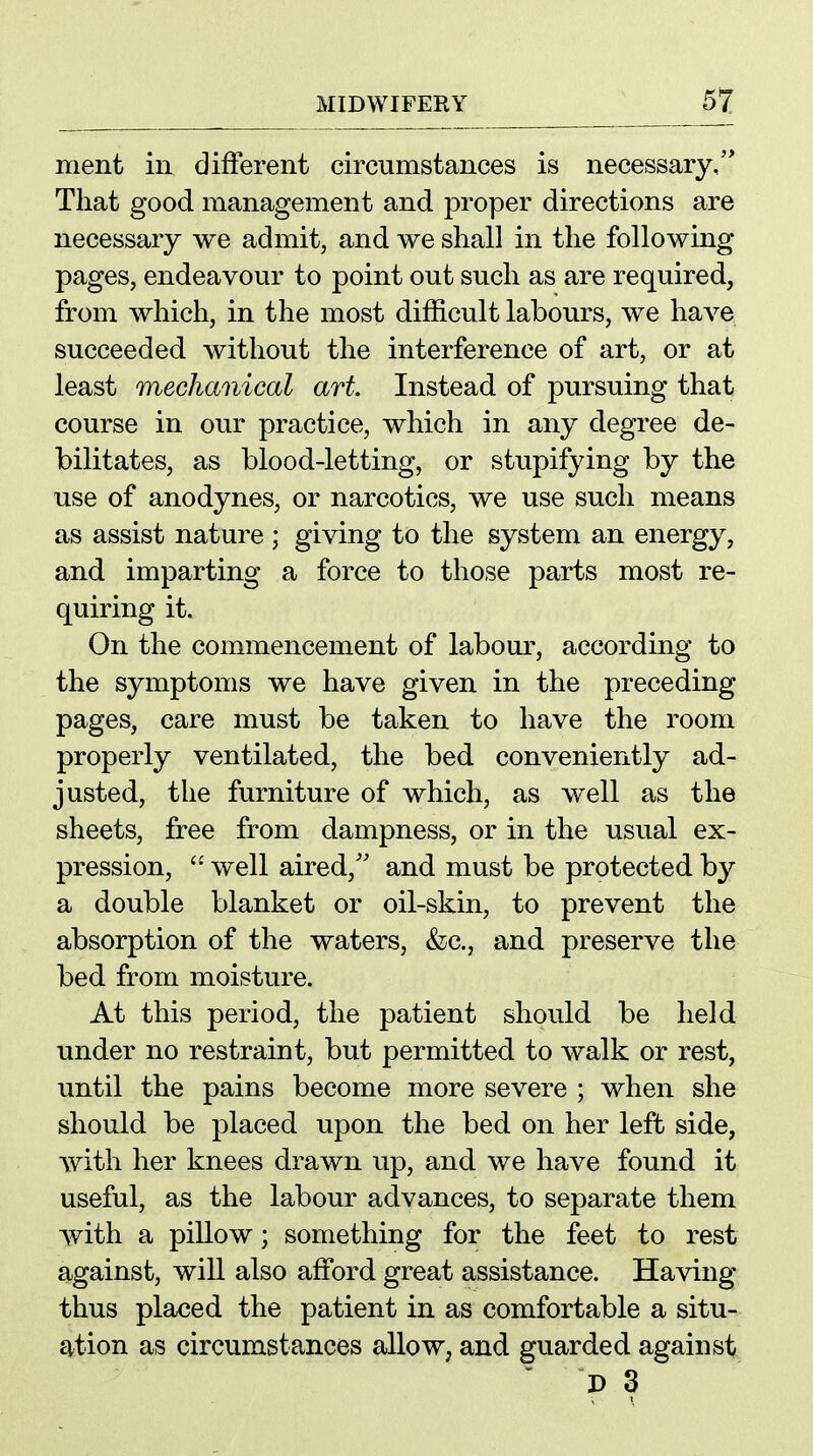 ment in different circumstances is necessary,'* That good management and proper directions are necessary we admit, and we shall in the following pages, endeavour to point out such as are required, from which, in the most difficult labours, we have succeeded without the interference of art, or at least mechanical art Instead of pursuing that course in our practice, which in any degree de- bilitates, as blood-letting, or stupifying by the use of anodynes, or narcotics, we use such means as assist nature ; giving to the system an energy, and imparting a force to those parts most re- quiring it. On the commencement of labour, according to the symptoms we have given in the preceding pages, care must be taken to have the room properly ventilated, the bed conveniently ad- justed, the furniture of which, as well as the sheets, free from dampness, or in the usual ex- pression,  well aired,'' and must be protected by a double blanket or oil-skin, to prevent the absorption of the waters, &c., and preserve the bed from moisture. At this period, the patient should be held under no restraint, but permitted to walk or rest, until the pains become more severe ; when she should be placed upon the bed on her left side, with her knees drawn up, and we have found it useful, as the labour advances, to separate them with a pillow; something for the feet to rest against, will also afford great assistance. Having thus placed the patient in as comfortable a situ- ation as circumstances allow, and guarded against  D 3