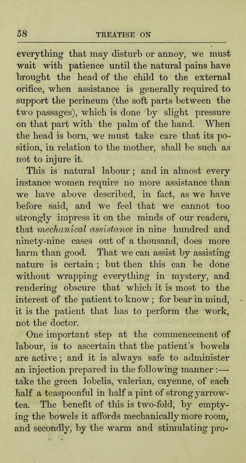 everything that may disturb or annoy, we must wait with patience until the natural pains have brought the head of the cliild to the external orifice, when assistance is generally required to support the perineum (the soft parts between the two passages), which is done by slight pressure on that part with the palm of the hand. When the head is born, we must take care that its po- sition, in relation to the mother, shall be such as not to injure it. This is natural labour ; and in almost every instance women require no more assistance than we have above described, in fact, as we have before said, and we feel that we cannot too strongly impress it on the minds of our readers, that mechanical assistance in nine hundred and ninety-nine cases out of a thousand, does more harm than good. That we can assist by assisting nature is certain ; but then this can be done without wrapping everything in mystery, and rendering obscure that which it is most to the interest of the patient to know ; for bear in mind, it is the patient that has to perform the work, not the doctor. One important step at the commencement of labour, is to ascertain that the patient's bowels are active ; and it is always safe to administer an injection prepared in the following manner :— take the green lobelia, valerian, cayenne, of each half a teaspoonful in half a pint of strong yarrow- tea. The benefit of this is two-fold, by empty- ing the bowels it affords mechanically more room, and secondly, by the warm and stimulating pro-