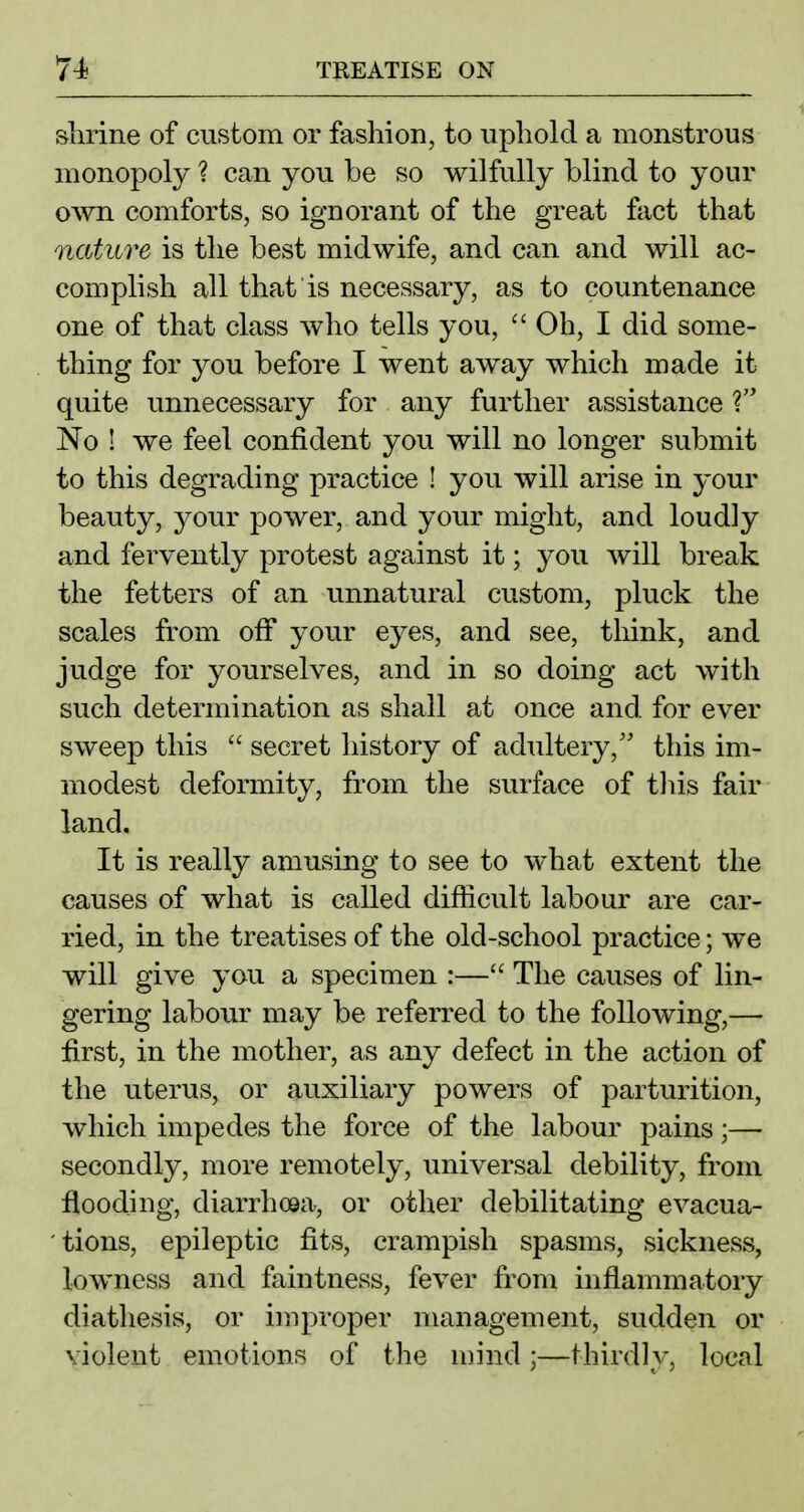 slirine of custom or fashion, to uphold a monstrous monopoly ? can you be so wilfully blind to your own comforts, so ignorant of the great fact that nature is the best midwife, and can and will ac- complish all that is necessary, as to countenance one of that class who tells you,  Oh, I did some- thing for you before I went away which made it quite unnecessary for any further assistance No I we feel confident you will no longer submit to this degrading practice ! you. will arise in your beauty, your power, and your miglit, and loudly and fervently protest against it; you will break the fetters of an unnatural custom, pluck the scales from off your eyes, and see, think, and judge for yourselves, and in so doing act with such determination as shall at once and for ever sweep this  secret history of adultery,'' this im- modest deformity, from the surface of tins fair land. It is really amusing to see to what extent the causes of what is called difficult labour are car- ried, in the treatises of the old-school practice; we will give you a specimen :— The causes of lin- gering labour may be referred to the following,— first, in the mother, as any defect in the action of the uterus, or auxiliary powers of parturition, which impedes the force of the labour pains;— secondly, more remotely, universal debility, from flooding, diarrhcea, or other debilitating evacua- tions, epileptic fits, crampish spasms, sickness, lowncss and faintness, fever from inflammatory diathesis, or impi'oper management, sudden or violent emotions of the mind;—thirdly, local