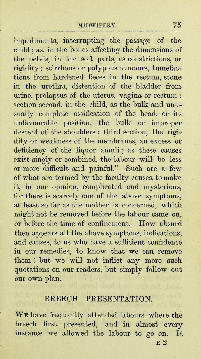 impediments, interrupting the passage of the child ; as, in the bones affecting the dimensions of the pelvis, in the soft parts, as constrictions, or rigidity; scirrhous or polypous tumours, tumefac- tions from hardened faeces in the rectum, stone in the urethra, distention of the bladder from urine, prolapsus of the uterus, vagina or rectum : section second, in the child, as the bulk and unu- sually complete ossification of the head, or its unfavourable position, the bulk or improper descent of the shoulders : third section, the rigi- dity or weakness of the membranes, an excess or deficiency of the liquor amnii ; as these causes exist singly or combined, the labour will be less or more difficult and painful/' Such are a few of what are termed by the faculty causes, to make it, in our opinion, complicated and mysterious, for there is scarcely one of the above symptoms, at least so far as the mother is concerned, which might not be removed before the labour came on, or before the time of confinement. How absurd then appears all the above symptoms, indications, and causes, to us who have a sufficient confidence in our remedies, to know that we can remove them ! but we will not inflict any more such quotations on our readers, but simply follow out our own plan. BREECH PRESENTATION. We have frequently attended labours where the breech first presented, and in almost every instance w^e allowed the labour to go on. It