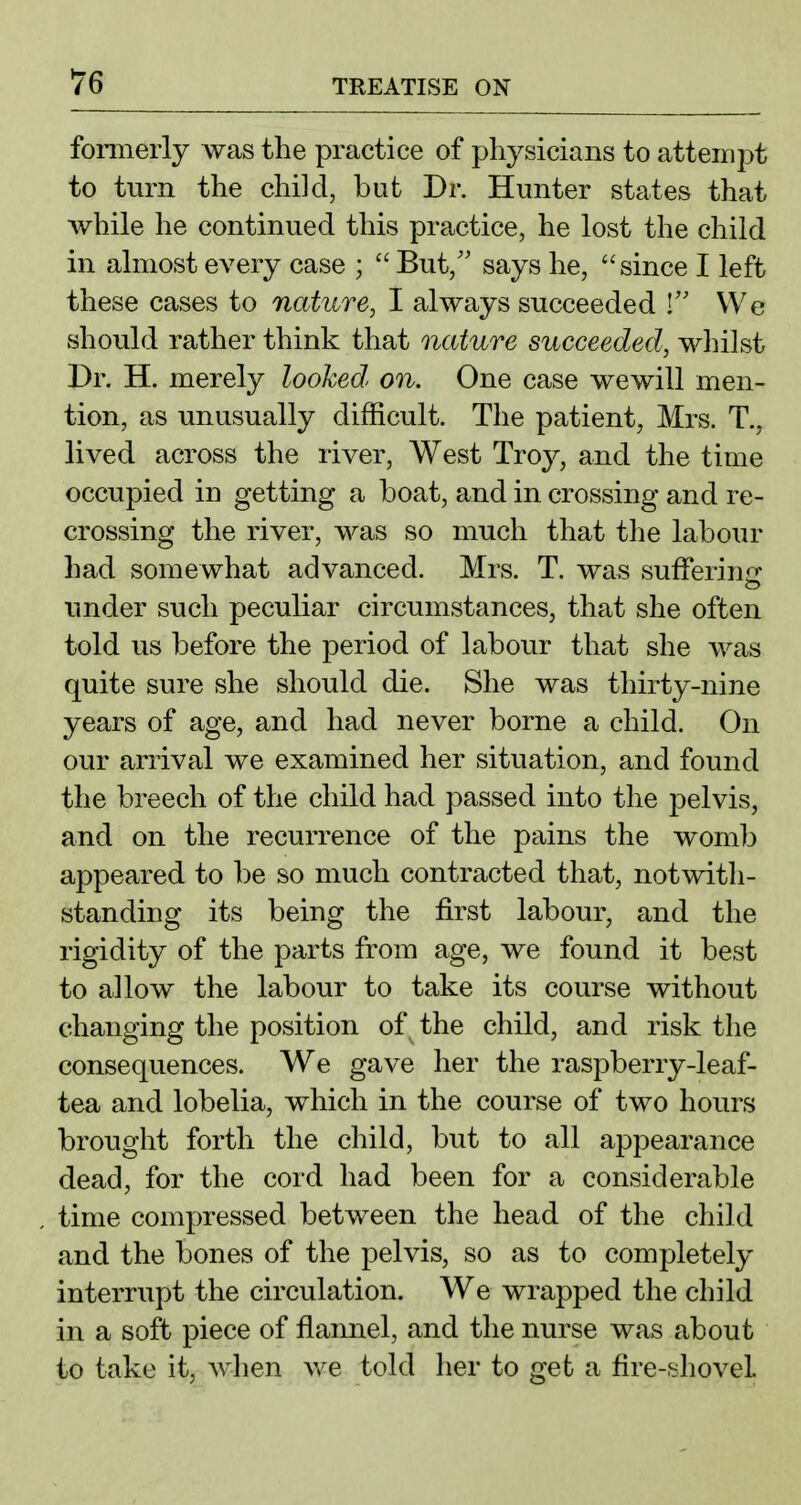 formerly was the practice of physicians to attempt to turn the child, but Dr. Hunter states that while he continued this practice, he lost the child in almost every case ;  But,'' says he, since I left these cases to nature, I always succeeded ! We should rather think that nature succeeded, whilst Dr. H. merely looked, on. One case wewill men- tion, as unusually difficult. The patient, Mrs. T., lived across the river, West Troy, and the time occupied in getting a boat, and in crossing and re- crossing the river, was so much that the labour had somewhat advanced. Mrs. T. was suiferinir under such peculiar circumstances, that she often told us before the period of labour that she was quite sure she should die. She was thirty-nine years of age, and had never borne a child. On our arrival we examined her situation, and found the breech of the child had passed into the pelvis, and on the recurrence of the pains the womb appeared to be so much contracted that, notwith- standing its being the first labour, and the rigidity of the parts from age, we found it best to allow the labour to take its course without changing the position of the child, and risk the consequences. We gave her the raspberry-leaf- tea and lobelia, which in the course of two hours brought forth the child, but to all appearance dead, for the cord had been for a considerable time compressed between the head of the child and the bones of the pelvis, so as to completely interrupt the circulation. We wrapped the child in a soft piece of flannel, and the nurse was about to take it, when v/e told her to get a fire-shovel