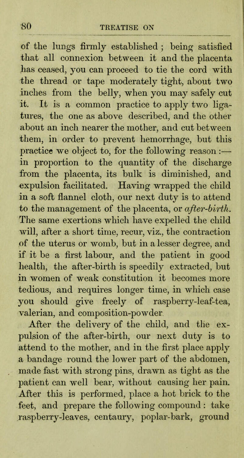 of the lungs firmly established ; being satisfied that all connexion between it and the placenta has ceased, yon can proceed to tie the cord with the thread or tape moderately tight, about two inches from the belly, when you may safely cut it. It is a common practice to apply two liga- tures, the one as above described, and the other about an inch nearer the mother, and cut between them, in order to prevent hemorrhage, but this practice we object to, for the following reason:— in proportion to the quantity of the discharge from the placenta, its bulk is diminished, and expulsion facilitated. Having wrapped the child in a soft flannel cloth, our next duty is to attend to the management of the placenta, or after-birth. The same exertions which have expelled the child will, after a short time, recur, viz., the contraction of the uterus or womb, but in a lesser degree, and if it be a first labour, and the patient in good health, the after-birth is speedily extracted, but in women of weak constitution it becomes more tedious, and requires longer time, in which case you should give freely of raspberry-leaf-tea, valerian, and composition-powder After the delivery of the child, and the ex- pulsion of the after-birth, our next duty is to attend to the mother, and in the first place apply a bandage round the lower part of the abdomen, made fast with strong pins, drawn as tight as the patient can well bear, without causing her pain. After this is performed, place a hot brick to the feet, and prepare the following compound : take raspberry-leaves, centaury, poplar-bark, ground