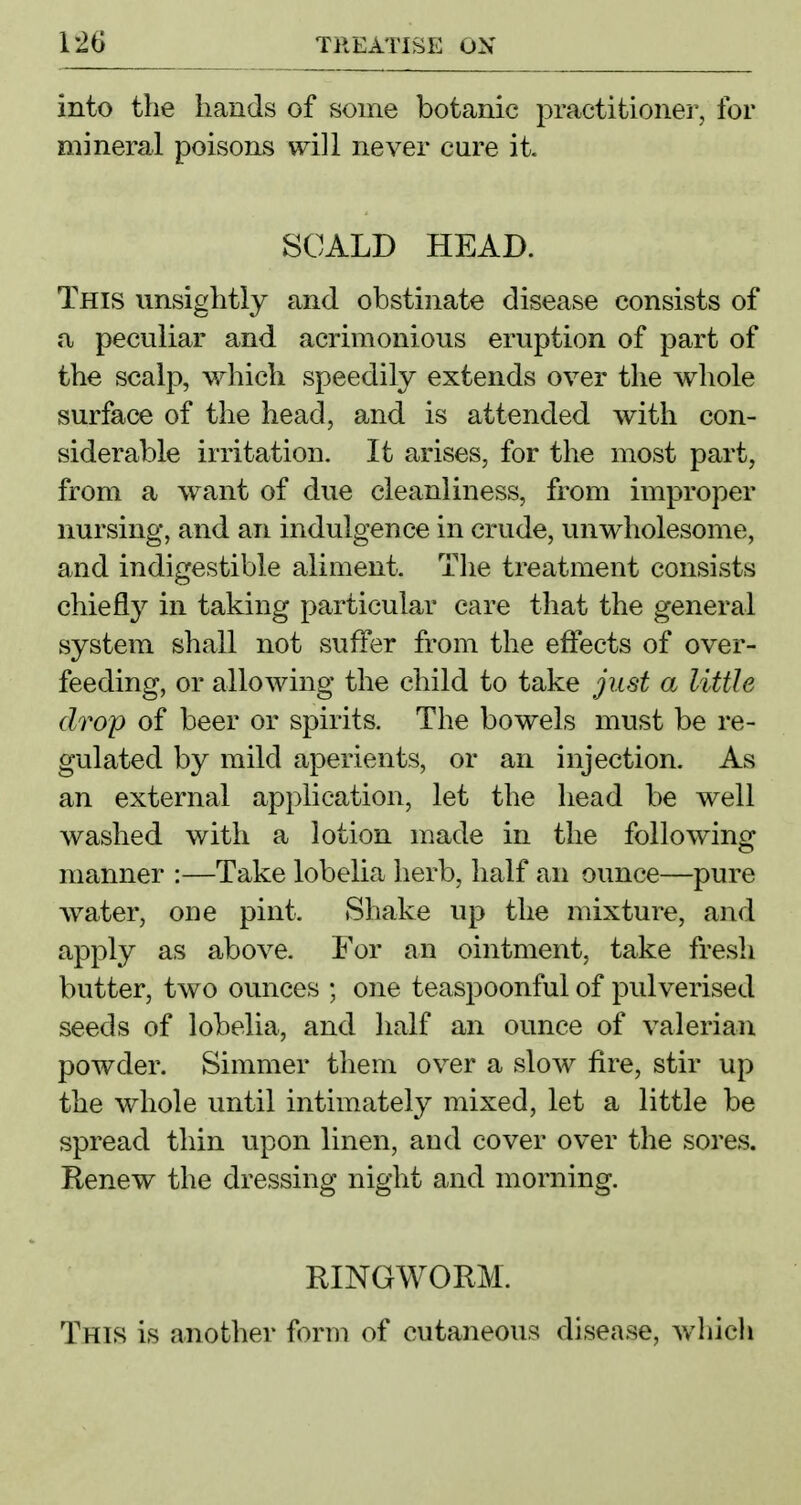 into the hands of some botanic practitionei', for mineral poisons will never cure it. SCALD HEAD. This unsightly and obstinate disease consists of a peculiar and acrimonious eruption of part of the scalp, which speedily extends over the whole surface of the head, and is attended with con- siderable irritation. It arises, for the most part, from a want of due cleanliness, from improper nursing, and an indulgence in crude, unwholesome, and indigestible aliment. The treatment consists chiefly in taking particular care that the general system shall not suffer from the effects of over- feeding, or allowing the child to take just a little drop of beer or spirits. The bowels must be re- gulated by mild aperients, or an injection. As an external application, let the head be well washed with a lotion made in the following manner :—Take lobelia herb, half an ounce—pure water, one pint. Shake up the mixture, and apply as above. For an ointment, take fresh butter, two ounces ; one teaspoonful of pulverised seeds of lobelia, and half an ounce of valerian powder. Simmer them over a slow fire, stir up the whole until intimately mixed, let a little be spread thin upon linen, and cover over the sores. Renew the dressing night and morning. RINGWORM. This is another form of cutaneous disease, wliich