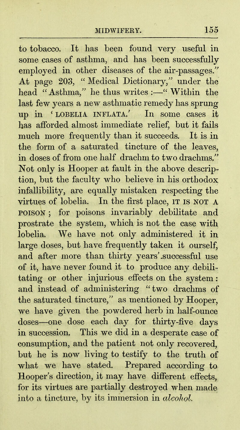 to tobacco. It has been found very useful in some cases of asthma, and has been successfully employed in other diseases of the air-passages.'' At page 203,  Medical Dictionary,'' under the head ''Asthma, he thus writes :—Within the last few years a new asthmatic remedy has sprung up in ' LOBELIA INFLATA.' In some cases it has afforded almost immediate relief, but it fails much more frequently than it succeeds. It is in the form of a saturated tincture of the leaves, in doses of from one half drachm to two drachms.' Not only is Hooper at fault in the above descrip- tion, but the faculty who believe in his orthodox infallibility, are equally mistaken respecting the virtues of lobelia. In the first place, it is not a POISON ; for poisons invariably debilitate and prostrate the system, which is not the case with lobelia. We have not only administered it in large doses, but have frequently taken it ourself, and after more than thirty years'.successful use of it, have never found it to produce any debili- tating or other injurious effects on the system: and instead of administering two drachms of the saturated tincture, as mentioned by Hooper, we have given the powdered herb in half-ounce doses—one dose each day for thirty-five days in succession. This we did in a desperate case of consumption, and the patient not only recovered, but he is now living to testify to the truth of what we have stated. Prepared according to Hooper's direction, it may have different effects, for its virtues are partially destroyed when made into a tincture, by its immersion in alcohol.