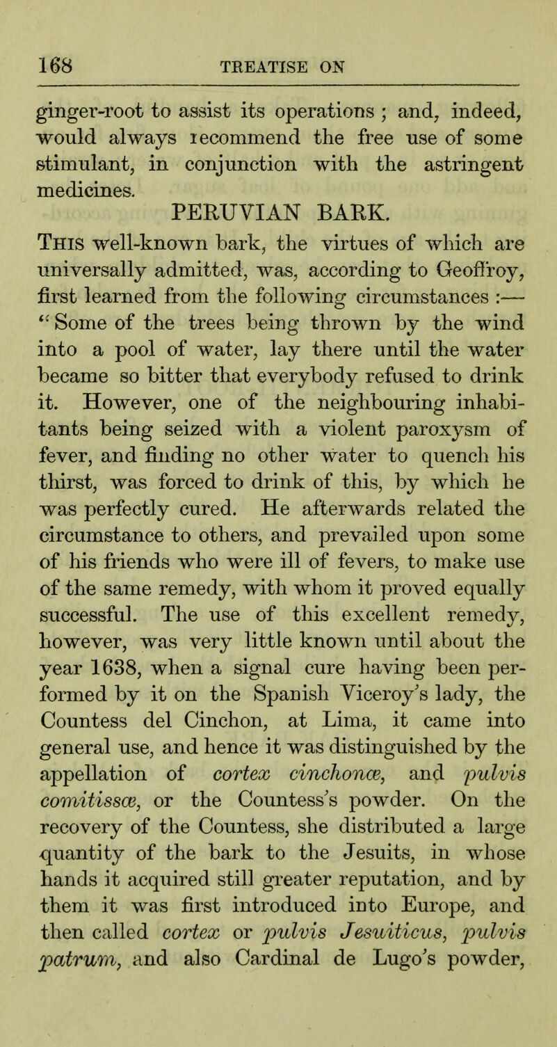 ginger-root to assist its operations ; and, indeed, would always lecommend the free nse of some stimulant, in conjunction with the astringent medicines. PERUVIAN BARK. This well-known bark, the virtues of which are universally admitted, was, according to Geoflroy, jBrst learned from the following circumstances :— Some of the trees being thrown by the wind into a pool of water, lay there until the water became so bitter that everybody refused to drink it. However, one of the neighbouring inhabi- tants being seized with a violent paroxysm of fever, and finding no other water to quench his thirst, was forced to drink of this, by which he was perfectly cured. He afterwards related the circumstance to others, and prevailed upon some of his friends who were ill of fevers, to make use of the same remedy, with whom it proved equally successful. The use of this excellent remedy, however, was very little known until about the year 1638, when a signal cure having been per- formed by it on the Spanish Viceroy's lady, the Countess del Cinchon, at Lima, it came into general use, and hence it was distinguished by the appellation of cortex cinchonce, and pulvis comitissce, or the Countess's powder. On the recovery of the Countess, she distributed a large quantity of the bark to the Jesuits, in whose hands it acquired still gi'eater reputation, and by them it was first introduced into Europe, and then called cortex or pulvis Jesuiticus, pulvis patrum, and also Cardinal de Lugo's powder,