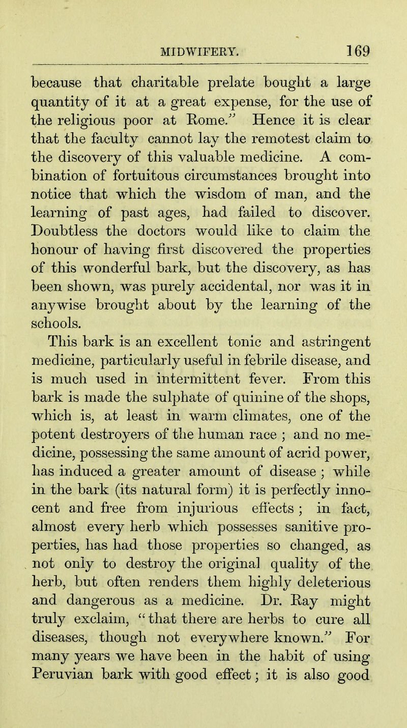 because that charitable prelate bought a large quantity of it at a great expense, for the use of the religious poor at Rome/' Hence it is clear that the faculty cannot lay the remotest claim to. the discovery of this valuable medicine. A com- bination of fortuitous circumstances brought into notice that which the wisdom of man, and the learning of past ages, had failed to discover. Doubtless the doctors would like to claim the honour of having first discovered the properties of this wonderful bark, but the discovery, as has been shown, was purely accidental, nor was it in anywise brought about by the learning of the schools. This bark is an excellent tonic and astringent medicine, particularly useful in febrile disease, and is much used in intermittent fever. From this bark is made the sulphate of quinine of the shops, which is, at least in warm climates, one of the potent destroyers of the human race ; and no me- dicine, possessing the same amount of acrid power, has induced a greater amount of disease ; while in the bark (its natural form) it is perfectly inno- cent and free from injurious effects ; in fact, almost ever}^ herb which possesses sanitive pro- perties, has had those properties so changed, as not only to destroy the original quality of the herb, but often renders them highly deleterious and dangerous as a medicine. Dr. Ray might truly exclaim,  that there are herbs to cure all diseases, though not everywhere known.'' For many years we have been in the habit of using Peruvian bark with good effect; it is also good