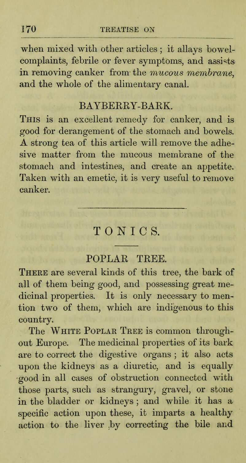 when mixed with other articles ; it allays bowel- complaints, febrile or fever symptoms, and assi'^ts in removing canker from the mucous membrane, and the whole of the alimentary canal. BAYBERRY-BARK. This is an excellent remedy for canker, and is good for derangement of the stomach and bowels. A strong tea of this article will remove the adhe- sive matter from the mucous membrane of the stomach and intestines, and create an appetite. Taken with an emetic, it is very useful to remove canker. TONICS. POPLAR TREE. There are several kinds of this tree, the bark of all of them being good, and possessing great me- dicinal properties. It is only necessary to men- tion two of them, which are indigenous to this country. The White Poplar Tree is common through- out Europe. The medicinal properties of its bark are to correct the digestive organs ; it also acts upon the kidneys as a diuretic, and is equally good in all cases of obstruction connected with those parts, such as strangury, gravel, or stone in the bladder or kidneys ; and while it has a specific action upon these, it imparts a healthy action to the liver .by correcting the bile and
