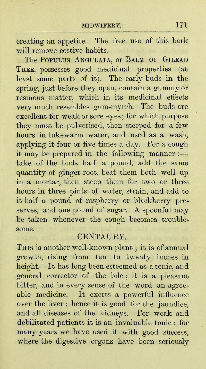creating an appetite. The free use of this hark will remove costive hahits. The PopuLUS Angulata, or Balm of Gilead Tree, possesses good medicinal properties (at least some parts of it). The early buds in the spring, just before they open, contain a gummy or resinous matter, which in its medicinal effects very much resembles gum-mjrrh. The buds are excellent for weak or sore eyes; for which purpose they must be pulverised, then steeped for a few hours in lukewarm water, and used as a wash, applying it four or five times a day. For a cough it may be prepared in the following manner :— take of the buds half a pound, add the same quantity of ginger-root, beat them both well up in a mortar, then steep them for two or three hours in three pints of water, strain, and add to it half a pound of raspberry or blackberry pre- serves, and one pound of sugar. A spoonful may be taken whenever the cough becomes trouble- some. CENTAURY. This is another well-known plant; it is of annual growth, rising from ten to twenty inches in height. It has long been esteemed as a tonic, and general corrector of the bile ; it is a pleasant bitter, and in every sense of the word an agree- able medicine. It exerts a pow^erful influence over the liver ; hence it is good for the jaundice, and all diseases of the kidneys. For weak and debilitated patients it is an invaluable tonic: for many years we have used it with good success, where the digestive organs have been seriously