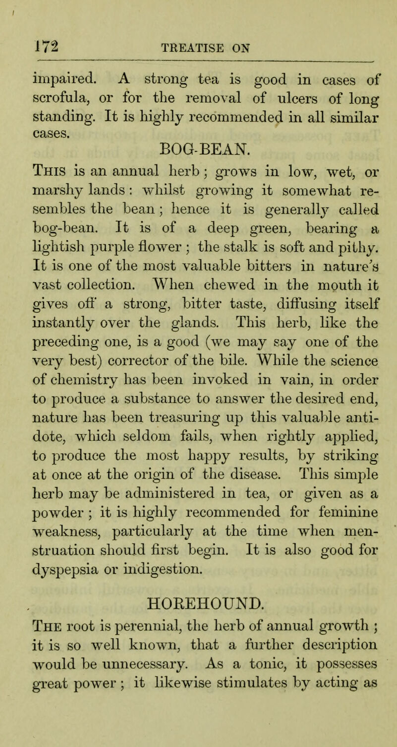 impaired. A strong tea is good in cases of scrofula, or for the removal of ulcers of long standing. It is highly recommended in all similar cases. BOG-BEAN. This is an annual herb; grows in low, wet, or marshy lands : whilst growing it somewhat re- sembles the bean; lience it is generalcalled bog-bean. It is of a deep green, bearing a lightish purple flower ; the stalk is soft and pithy. It is one of the most valuable bitters in nature's vast collection. When chewed in the mouth it gives oft' a strong, bitter taste, diff'using itself instantly over the glands. This herb, like the preceding one, is a good (we may say one of the very best) corrector of the bile. While the science of chemistry has been invoked in vain, in order to produce a substance to answer the desired end, nature has been treasuring up this valual:>le anti- dote, which seldom fails, when rightly appHed, to produce the most happy results, by striking at once at the origin of the disease. This simple herb may be administered in tea, or given as a powder ; it is highly recommended for feminine weakness, particularly at the time when men- struation should first begin. It is also good for dyspepsia or indigestion. HOREHOUND. The root is perennial, the herb of annual growth ; it is so well known, that a further description would be unnecessary. As a tonic, it possesses great power ; it likewise stimulates by acting as