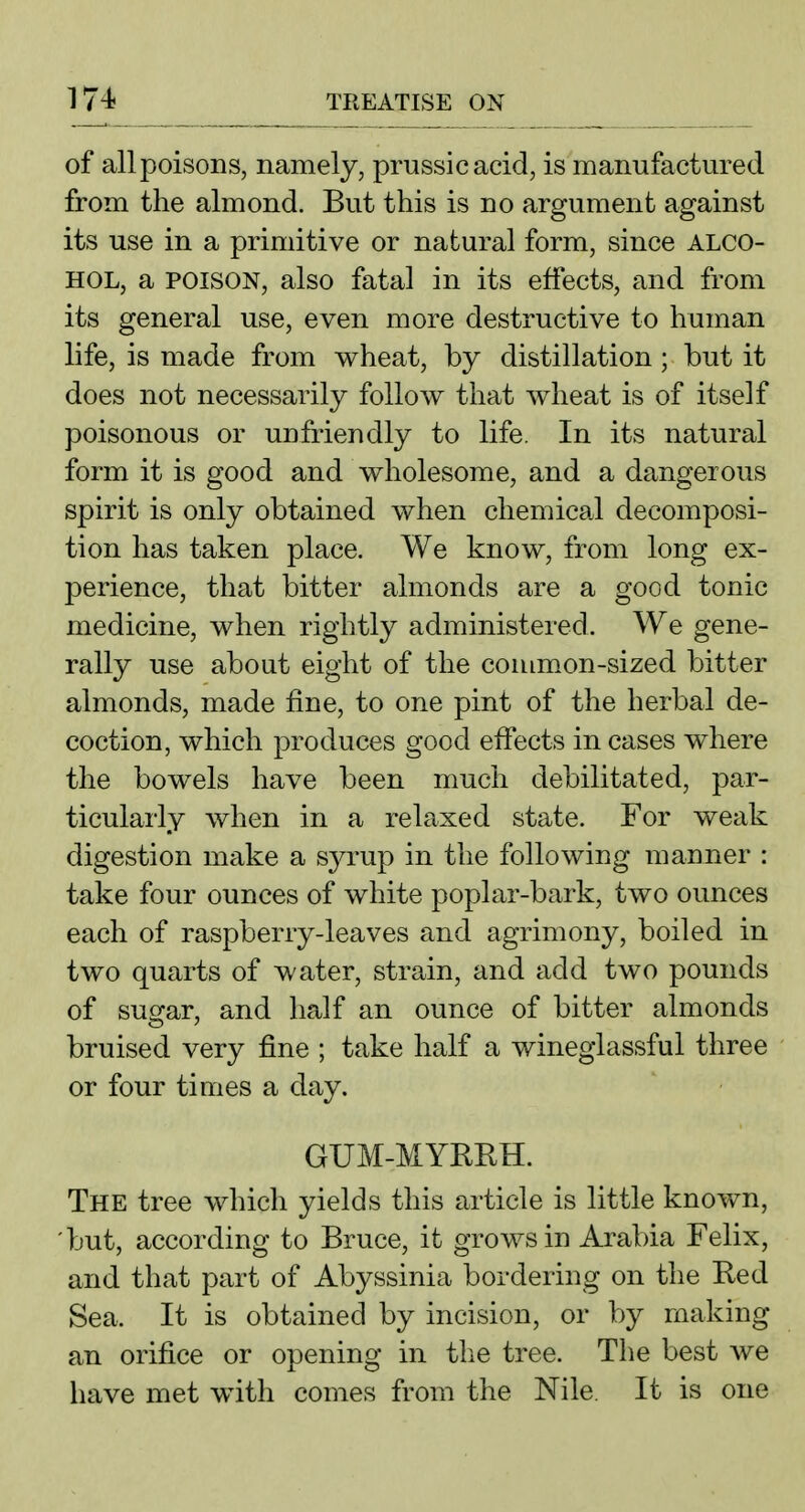 of all poisons, namely, prussicacid, is manufactured from the almond. But this is no argument against its use in a primitive or natural form, since alco- hol, a POISON, also fatal in its effects, and from its general use, even more destructive to human life, is made from v^heat, by distillation ; but it does not necessarily follow that wheat is of itself poisonous or unfriendly to life. In its natural form it is good and wholesome, and a dangerous spirit is only obtained when chemical decomposi- tion has taken place. We know, from long ex- perience, that bitter almonds are a good tonic medicine, when rightly administered. We gene- rally use about eight of the common-sized bitter almonds, made fine, to one pint of the herbal de- coction, which produces good effects in cases where the bowels have been much debilitated, par- ticularly when in a relaxed state. For weak digestion make a S3^rup in the following manner : take four ounces of white poplar-bark, two ounces each of raspberry-leaves and agrimony, boiled in two quarts of water, strain, and add two pounds of sugar, and half an ounce of bitter almonds bruised very fine ; take half a wineglassful three or four times a day. GUM-MYRRH. The tree which yields this article is little known, 'but, according to Bruce, it grows in Arabia Felix, and that part of Abyssinia bordering on the Red Sea. It is obtained by incision, or by making an orifice or opening in the tree. The best we have met with comes from the Nile. It is one