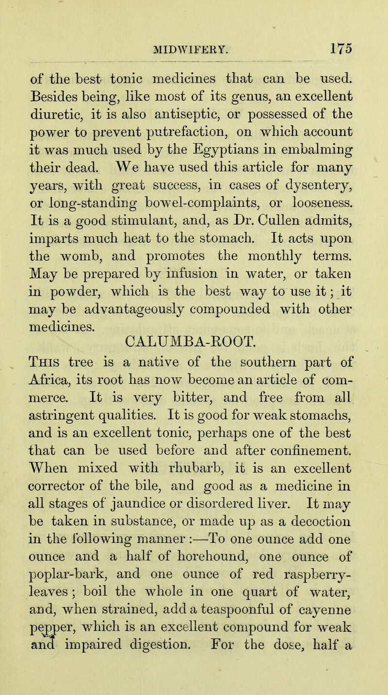 of the best tonic medicines that can be used. Besides being, like most of its genus, an excellent diuretic, it is also antiseptic, or possessed of the power to prevent putrefaction, on which account it was much used by the Egyptians in embalming their dead. We have used this article for many years, with great success, in cases of dysentery, or long-standing bow^el-complaints, or looseness. It is a good stimulant, and, as Dr. Cullen admits, imparts much heat to the stomach. It acts upon the womb, and promotes the monthly terms. May be prepared by infusion in water, or taken in powder, which is the best way to use it; it may be advantageously compounded with other medicines. CALUMBA-KOOT. This tree is a native of the southern part of Africa, its root has now become an article of com- merce. It is very bitter, and free from all astringent qualities. It is good for weak stomachs, and is an excellent tonic, perhaps one of the best that can be used before and after confinement. When mixed with rhubarb, it is an excellent corrector of the bile, and good as a medicine in all stages of jaundice or disordered liver. It may be taken in substance, or made up as a decoction in the ibllowing manner:—To one ounce add one ounce and a half of hore hound, one ounce of poplar-bark, and one ounce of red raspberry- leaves ; boil the whole in one quart of water, and, when strained, add a teaspoonful of cayenne pepper, v/hich is an excellent compound for weak and impaired digestion. For the dose, half a