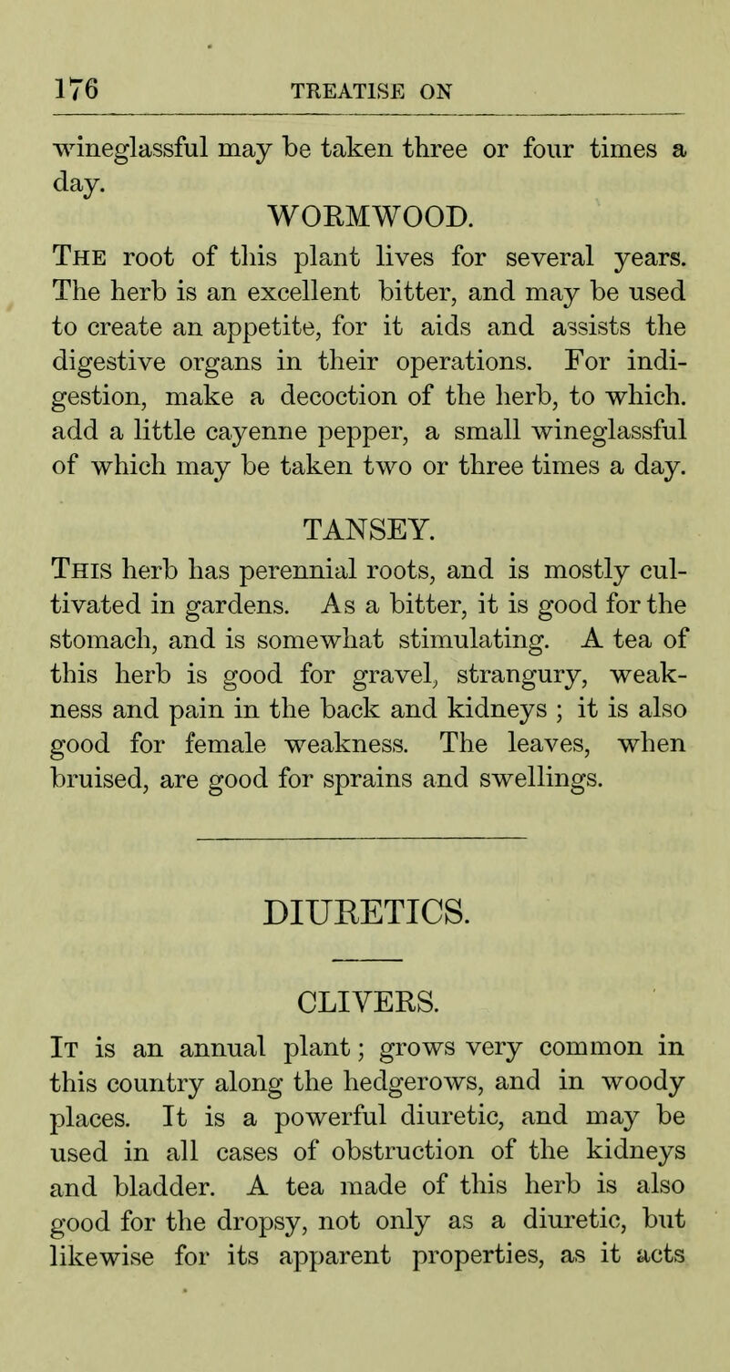wineglassful may be taken three or four times a day. WORMWOOD. The root of tliis plant lives for several years. The herb is an excellent bitter, and may be nsed to create an appetite, for it aids and assists the digestive organs in their operations. For indi- gestion, make a decoction of the herb, to which, add a little cayenne pepper, a small wineglassful of which may be taken two or three times a day. TANSEY. This herb has perennial roots, and is mostly cul- tivated in gardens. As a bitter, it is good for the stomach, and is somewhat stimulating. A tea of this herb is good for gravel, strangury, weak- ness and pain in the back and kidneys ; it is also good for female weakness. The leaves, when bruised, are good for sprains and swellings. DIURETICS. CLIVERS. It is an annual plant; grows very common in this country along the hedgerows, and in woody places. It is a powerful diuretic, and may be used in all cases of obstruction of the kidneys and bladder. A tea made of this herb is also good for the dropsy, not only as a diuretic, but likewise for its apparent properties, as it acts