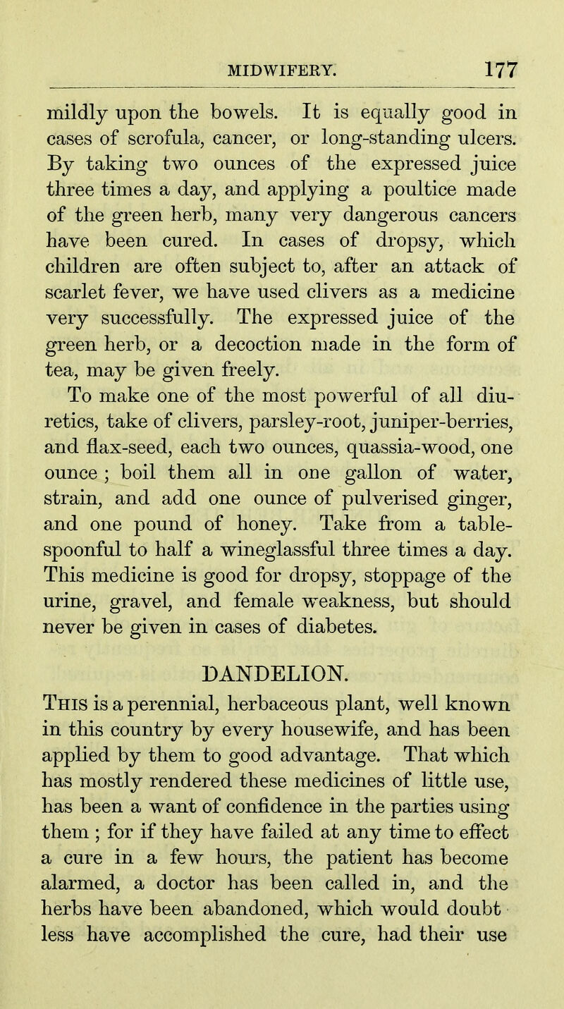 mildly upon the bowels. It is equally good in cases of scrofula, cancer, or long-standing ulcers. By taking two ounces of the expressed juice three times a day, and applying a poultice made of the green herb, many very dangerous cancers have been cured. In cases of dropsy, which children are often subject to, after an attack of scarlet fever, we have used clivers as a medicine very successfully. The expressed juice of the green herb, or a decoction made in the form of tea, may be given freely. To make one of the most powerful of all diu- retics, take of clivers, parsley-root, juniper-berries, and flax-seed, each two ounces, quassia-wood, one ounce ; boil them all in one gallon of water, strain, and add one ounce of pulverised ginger, and one pound of honey. Take from a table- spoonful to half a wineglassful three times a day. This medicine is good for dropsy, stoppage of the urine, gravel, and female w^eakness, but should never be given in cases of diabetes. DANDELION. This is a perennial, herbaceous plant, well known in this country by every housewife, and has been applied by them to good advantage. That which has mostly rendered these medicines of little use, has been a want of confidence in the parties using them ; for if they have failed at any time to efiect a cure in a few houi's, the patient has become alarmed, a doctor has been called in, and the herbs have been abandoned, which would doubt less have accomplished the cure, had their use
