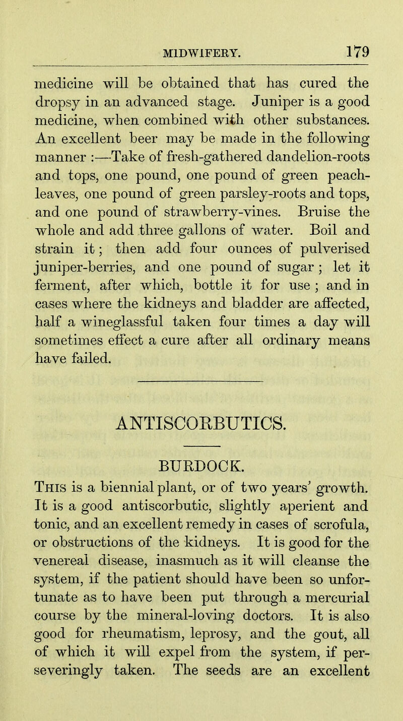 medicine will be obtained that has cured the dropsy in an advanced stage. Juniper is a good medicine, when combined with other substances. An excellent beer may be made in the following manner :—Take of fresh-gathered dandelion-roots and tops, one pound, one pound of green peach- leaves, one pound of green parsley-roots and tops, and one pound of strawberry-vines. Bruise the whole and add three gallons of water. Boil and strain it; then add four ounces of pulverised juniper-berries, and one pound of sugar ; let it ferment, after which, bottle it for use ; and in cases where the kidneys and bladder are affected, half a wineglassful taken four times a day will sometimes effect a cure after all ordinary means have failed. ANTISCOHBUTICS. BURDOCK. This is a biennial plant, or of two years' gTowth. It is a good antiscorbutic, slightly aperient and tonic, and an excellent remedy in cases of scrofula, or obstructions of the kidneys. It is good for the venereal disease, inasmuch as it will cleanse the system, if the patient should have been so unfor- tunate as to have been put through a mercurial course by the mineral-loving doctors. It is also good for rheumatism, leprosy, and the gout, all of which it will expel from the system, if per- severingly taken. The seeds are an excellent