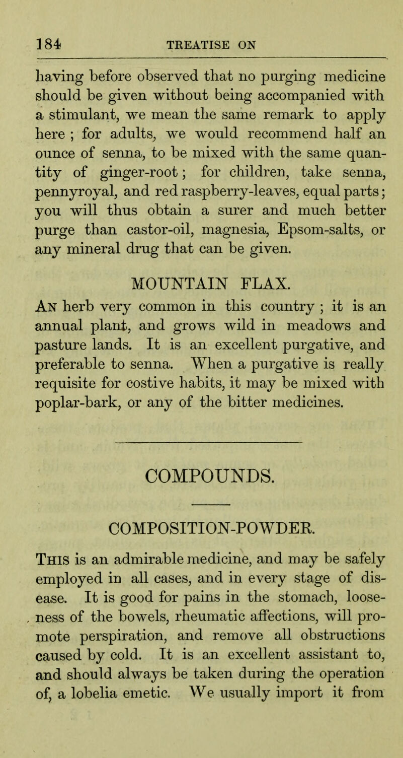 having before observed that no purging medicine should be given without being accompanied with a stimulant, we mean the same remark to apply here ; for adults, we would recommend half an ounce of senna, to be mixed with the same quan- tity of ginger-root; for children, take senna, pennyroyal, and red raspberry-leaves, equal parts; you will thus obtain a surer and much better purge than castor-oil, magnesia, Epsom-salts, or any mineral drug that can be given. MOUNTAIN FLAX. An herb very common in this country ; it is an annual plant, and grows wild in meadows and pasture lands. It is an excellent purgative, and preferable to senna. When a purgative is really requisite for costive habits, it may be mixed with poplar-bark, or any of the bitter medicines. COMPOUNDS. COMPOSITION-POWDER This is an admirable medicine, and may be safely employed in all cases, and in every stage of dis- ease. It is good for pains in the stomach, loose- ness of the bowels, rheumatic affections, will pro- mote perspiration, and remove all obstructions caused by cold. It is an excellent assistant to, and should always be taken during the operation of, a lobelia emetic. We usually import it from