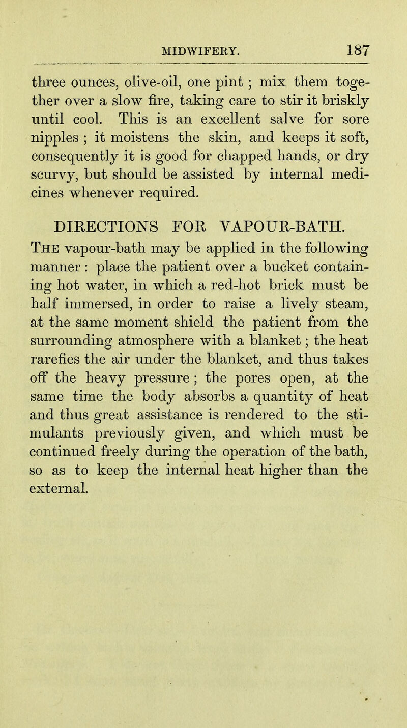 three ounces, olive-oil, one pint; mix them toge- ther over a slow fire, taking care to stir it briskly until cool. This is an excellent salve for sore nipples ; it moistens the skin, and keeps it soft, consequently it is good for chapped hands, or dry scurvy, but should be assisted by internal medi- cines whenever required. DIRECTIOJSTS FOU YAPOUR-BATH. The vapour-bath may be applied in the following manner : place the patient over a bucket contain- ing hot water, in which a red-hot brick must be half immersed, in order to raise a lively steam, at the same moment shield the patient from the surrounding atmosphere with a blanket; the heat rarefies the air under the blanket, and thus takes off the heavy pressure ; the pores open, at the same time the body absorbs a quantity of heat and thus great assistance is rendered to the sti- mAilants previously given, and which must be continued freely during the operation of the bath, so as to keep the internal heat higher than the external.