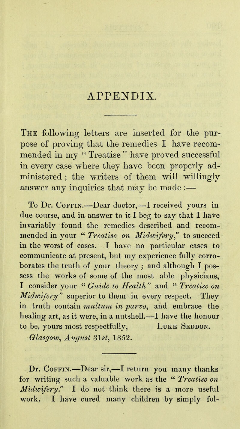 APPENDIX. The following letters are inserted for the pur- pose of proving that the remedies I have recom- mended in my  Treatise  have proved snccessful in every case where they have been properly ad- ministered ; the writers of them will willingly answer any inquiries that may be made :— To Dr. Coffin.—Dear doctor,—I received yours in due course, and in answer to it I beg to say that I have invariably found the remedies described and recom- mended in your  Treatise on Midwifery/ to succeed in the worst of cases. I have no particular cases to communicate at present, but my experience fully corro- borates the truth of your theory; and although I pos- sess the works of some of the most able physicians, I consider your  Guide to Health  and  Treatise on Midwifery superior to them in every respect. They in truth contain multum in parvo^ and embrace the healing art, as it were, in a nutshell.—I have the honour to be, yours most respectfully, Luke Seddon. Glasgoic^ August Z\st^ 1852. Dr. Coffin.—Dear sir,—I return you many thanks for writing such a valuable work as the  Treatise on Midwifery!' I do not think there is a more useful work. I have cured many children by simply fol-