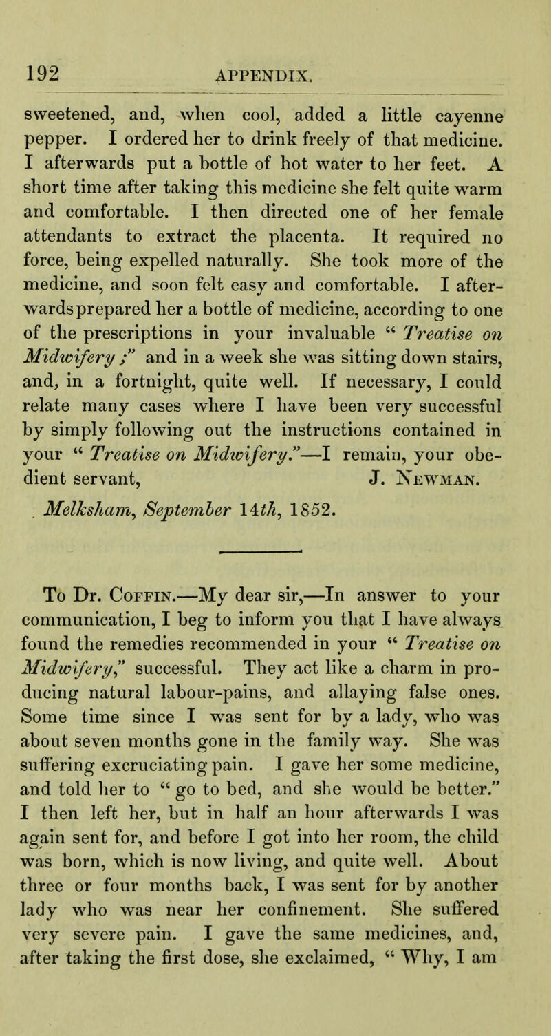 sweetened, and, when cool, added a little cayenne pepper. I ordered her to drink freely of that medicine. I afterwards put a bottle of hot water to her feet. A short time after taking this medicine she felt quite warm and comfortable. I then directed one of her female attendants to extract the placenta. It required no force, being expelled naturally. She took more of the medicine, and soon felt easy and comfortable. I after- wards prepared her a bottle of medicine, according to one of the prescriptions in your invaluable  Treatise on Midwifery and in a week she vras sitting down stairs, and, in a fortnight, quite well. If necessary, I could relate many cases where I have been very successful by simply following out the instructions contained in your  Treatise on Midwifery—I remain, your obe- dient servant, J. Newman. Melksham^ September I4th, 1852. To Dr. Coffin.—My dear sir,—In answer to your communication, I beg to inform you that I have always found the remedies recommended in your  Treatise on Midwifery  successful. They act like a charm in pro- ducing natural labour-pains, and allaying false ones. Some time since I was sent for by a lady, who was about seven months gone in the family way. She was suffering excruciating pain. I gave her some medicine, and told her to  go to bed, and she would be better. I then left her, but in half an hour afterwards I was again sent for, and before I got into her room, the child was born, which is now living, and quite well. About three or four months back, I w^as sent for by another lady who was near her confinement. She suffered very severe pain. I gave the same medicines, and, after taking the first dose, she exclaimed,  Why, I am