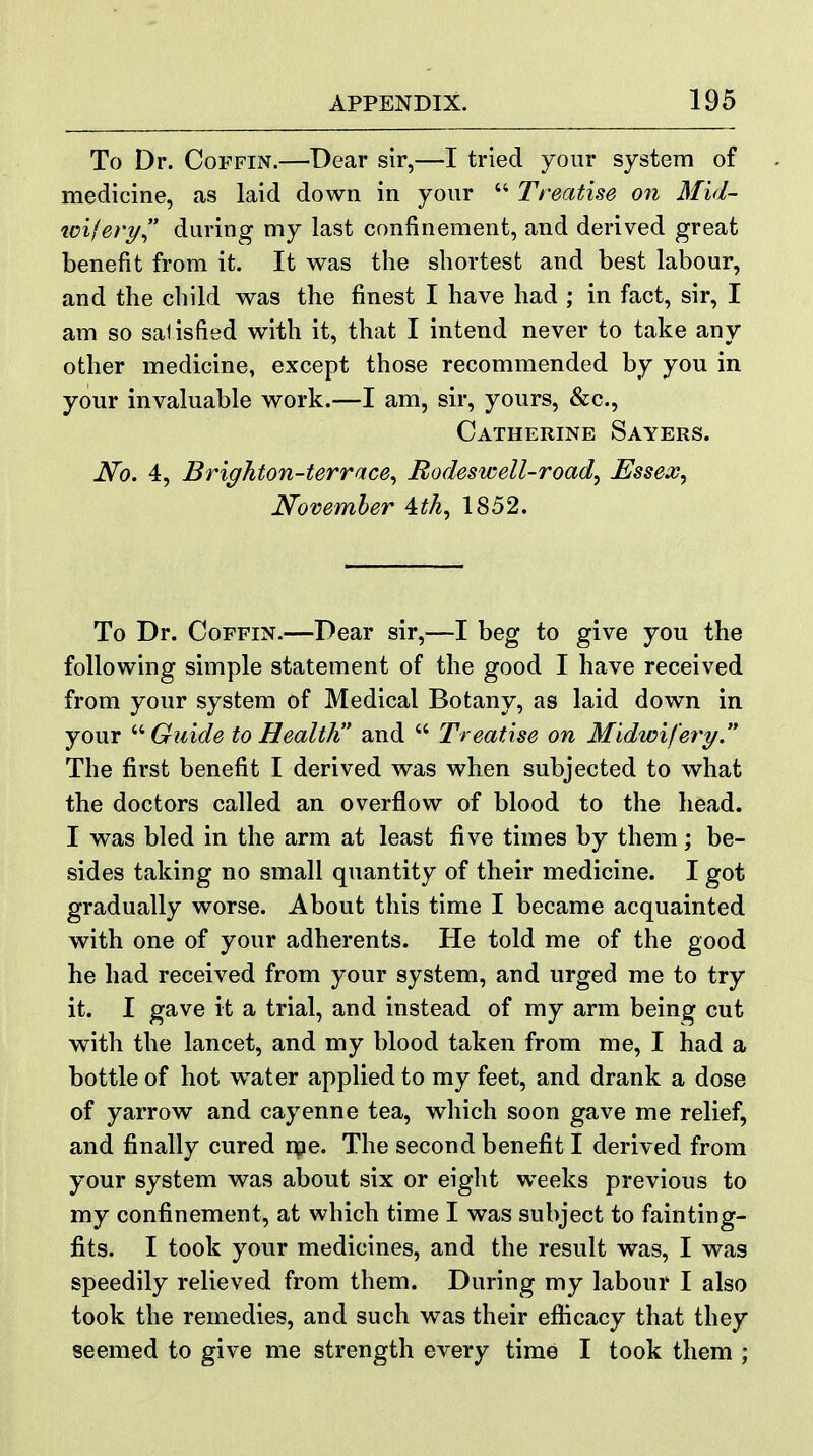 To Dr. Coffin.—Dear sir,—I tried your system of medicine, as laid down in your  Treatise on Mid- toifery during my last confinement, and derived great benefit from it. It was the shortest and best labour, and the child was the finest I have had ; in fact, sir, I am so salisfied with it, that I intend never to take any other medicine, except those recommended by you in your invaluable work.—I am, sir, yours, &c., Catherine Sayers. No. 4, Brighton-terrace^ Bodeswell-road, Essex, November 4tth, 1852. To Dr. Coffin.—Dear sir,—I beg to give you the following simple statement of the good I have received from your system of Medical Botany, as laid down in your Guide to Health and  Treatise on Midwifery The first benefit I derived was when subjected to what the doctors called an overflow of blood to the head. I was bled in the arm at least five times by them; be- sides taking no small quantity of their medicine. I got gradually worse. About this time I became acquainted with one of your adherents. He told me of the good he had received from your system, and urged me to try it. I gave it a trial, and instead of my arm being cut with the lancet, and my blood taken from me, I had a bottle of hot w^ater applied to my feet, and drank a dose of yarrow and cayenne tea, which soon gave me relief, and finally cured nse. The second benefit I derived from your system was about six or eight weeks previous to my confinement, at which time I was subject to fainting- fits. I took your medicines, and the result was, I was speedily relieved from them. During my labour I also took the remedies, and such was their efiicacy that they seemed to give me strength every time I took them ;