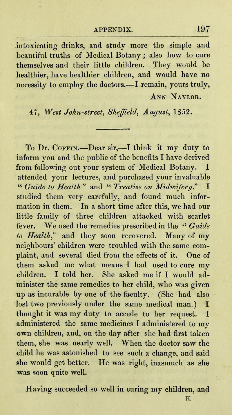 intoxicating drinks, and study more the simple and beautiful truths of Medical Botany; also how to cure themselves and their little children. They would be healthier, have healthier children, and v^^ould have no necessity to employ the doctors.—I remain, yours truly, Ann Naylor. 47, West John-street, Sheffield, August, 1S52. To Dr. Coffin.—Dear sir,—I think it my duty to inform you and the public of the benefits I have derived from following out your system of Medical Botany. I attended your lectures, and purchased your invaluable  Guide to Health  and  Treatise on Midwifery. I studied them very carefully, and found much infor- mation in them. In a short time after this, we had our little family of three children attacked with scarlet fever. We used the remedies prescribed in the  Guide to Health and they soon recovered. Many of my neighbours' children were troubled with the same com- plaint, and several died from the effects of it. One of them asked me what means I had used to cure my children. I told her. She asked me if I would ad- minister the same remedies to her child, who was given up as incurable by one of the faculty. (She had also lost two previously under the same medical man.) I thought it was my duty to accede to her request. I administered the same medicines I administered to my own children, and, on the day after she had first taken them, she was nearly well. When the doctor saw the child he was astonished to see such a change, and said 8he would get better. He was right, inasmuch as she was soon quite well. Having succeeded so well in curing my children, and K