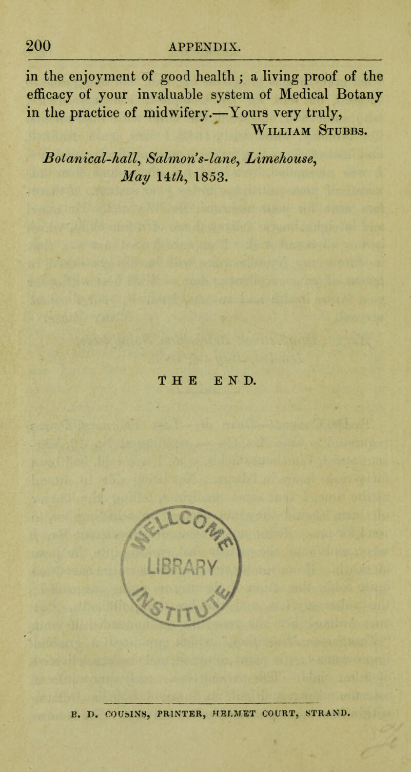 in the enjoyment of good health ; a living proof of the efficacy of your invaluable system of Medical Botany in the practice of midwifery.—Yours very truly, William Stubbs. Boianical-hall^ Salmons-lane^ Limehouse^ May I4ith, 1853. THE END. B. I). OOUslN.S, PRINTER, HELMET COURT, STRAXD.