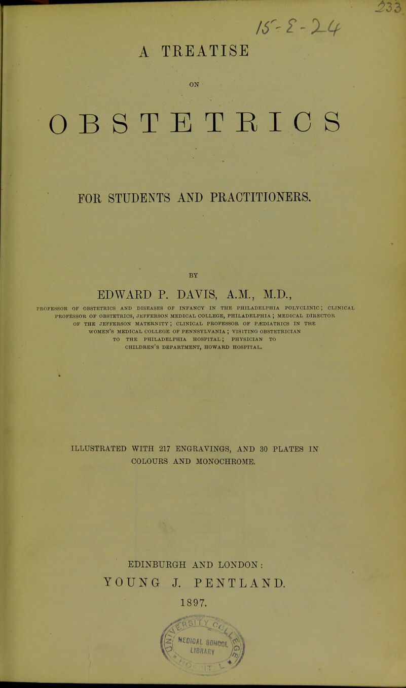 IS^ 2 - XCf- A TREATISE ON OBSTETRICS FOR STUDENTS AND PRACTITIONERS. BY EDWARD P. DAVIS, A.M., M.D., PROFESSOR OF OBSTETRICS AND DISEASES OF INFANCY IN THE PHILADELPHIA POLYCLINIC ; CLINICAL PROFESSOR OF OBSTETRICS, JKFFERSON MEDICAL COLLEGE, PHILADELPHIA ; MEDICAL DIRECTOR OF THE JEFFERSON MATERNITY ; CLINICAL PROFESSOR OF PAEDIATRICS IN THE women's MEDICAL COLLEGE OF PENNSYLVANIA ; VISITING OBSTETRICIAN TO THE PHILADELPHIA HOSPITAL; PHYSICIAN TO children's department, HOWARD HOSPITAL. ILLUSTRATED WITH 217 ENGRAVINGS, AND 30 PLATES IN COLOURS AND MONOCHROME. EDINBURGH AND LONDON: YOUNG J. PENTLAND. 1897.