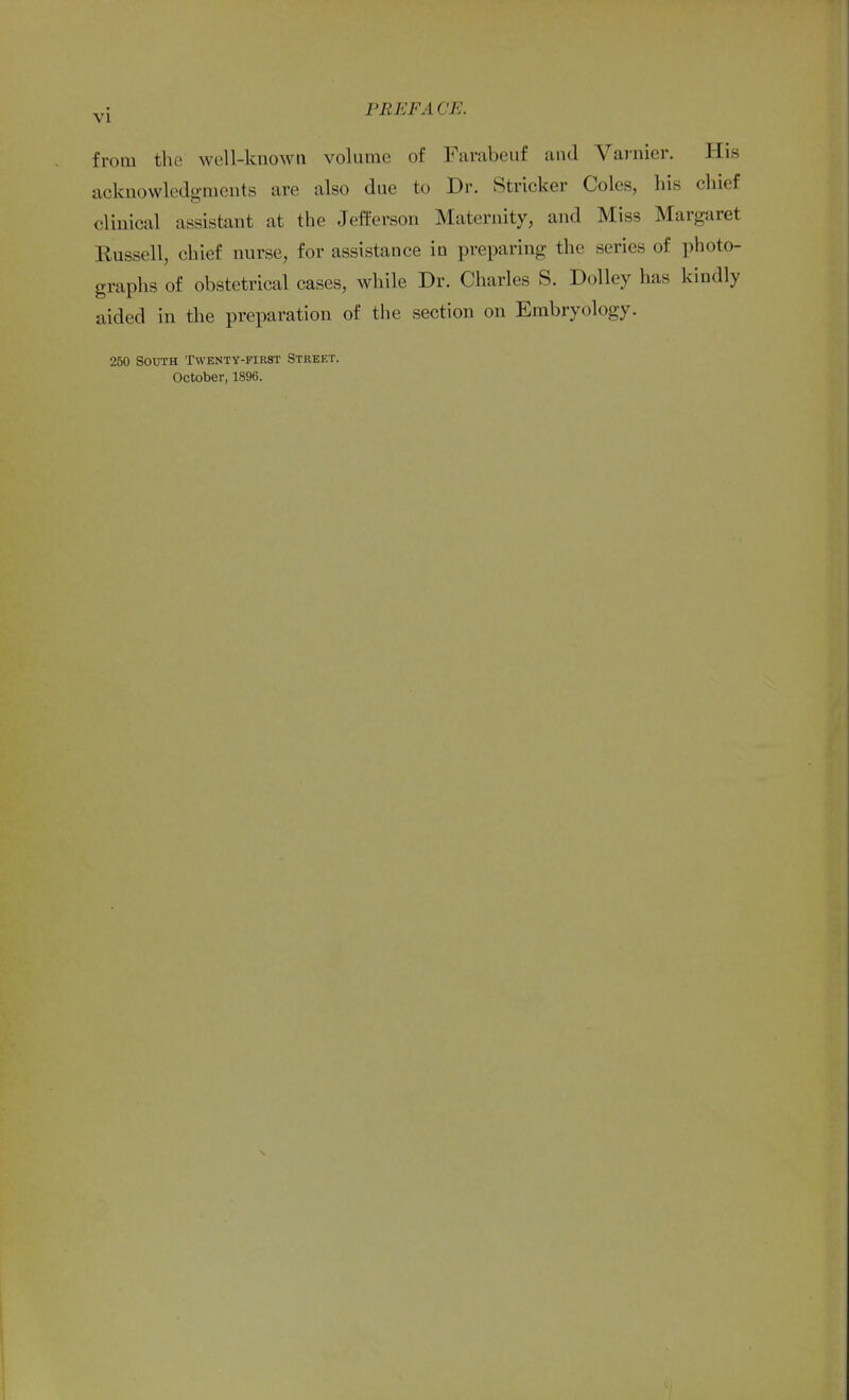 from the well-known volume of Farabeuf and Varnier. His acknowledgments are also due to Dr. Strieker Coles, his chief clinical assistant at the Jefferson Maternity, and Miss Margaret Russell, chief nurse, for assistance in preparing the series of photo- graphs of obstetrical cases, while Dr. Charles S. Dolley has kindly aided in the preparation of the section on Embryology. 250 South Twenty-first Street. October, 1896.