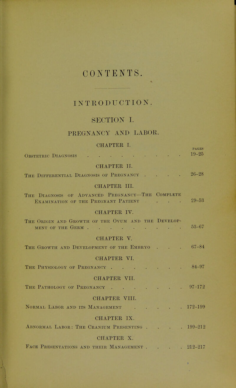 CONTENTS. INTRODUCTION. SECTION I. PREGNANCY AND LABOR. CHAPTER I. PAGES Obsteteic Diagnosis 19-25 CHAPTER II. The Diffeeential Diagnosis of Peegnancy .... 26-28 CHAPTER III. The Diagnosis of Advanced Peegnancy—The Complete Examination of the Pregnant Patient .... 29-53 CHAPTER IV. The Oeigin and Geowth of the Ovum and the Develop- ment OF THE Geem 53-67 CHAPTER V. The Geowth and Development of the Eisibeyo . . . 67-84 CHAPTER VI. The Physiology of Peegnancy 84-97 CHAPTER VII. The Pathology of Peegnancy 97-172 CPIAPTER VIII. NOEMAL LABOE and ITS MANAGEMENT 172-199 CHAPTER IX. Abnoemal Laboe: The Ceanium Peesenting .... 199-212 CHATTER X. Face Peesentations and theie Management .... 212-217 1