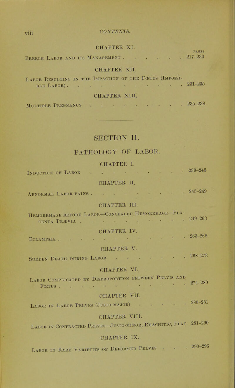 CHAPTER XI. PAGES Breech Labor and its Management 217-230 CHAPTER XII. Labor Resulting in the Impaction op the Fcetus (Impossi- ble Labor) 231-235 CHAPTER XIII. Multiple Pregnancy 235-238 SECTION II. PATHOLOGY OF LABOE. CHAPTER I. Induction of Labor 239-245 CHAPTER II. Abnormal Labor-pains Ato ^-^v CHAPTER III. Hemorrhage before Labor—Concealed Hemorrhage—Pla- centa Previa 249-263 CHAPTER IV. ... 263-268 Eclampsia CHAPTER V. 268—273 Sudden Death during Labor CHAPTER VI. Labor Complicated by Disproportion between Pelvis and Foetus CHAPTER VII. 980—281 Labor in Large Pelves (Justo-major) CHAPTER VIII. Labor in Contracted Pelves-Justo-minor, Rhachitic, Flat 281-290 CHAPTER IX. Labor in Rare Varieties of Deformed Pelves . • • 290-296