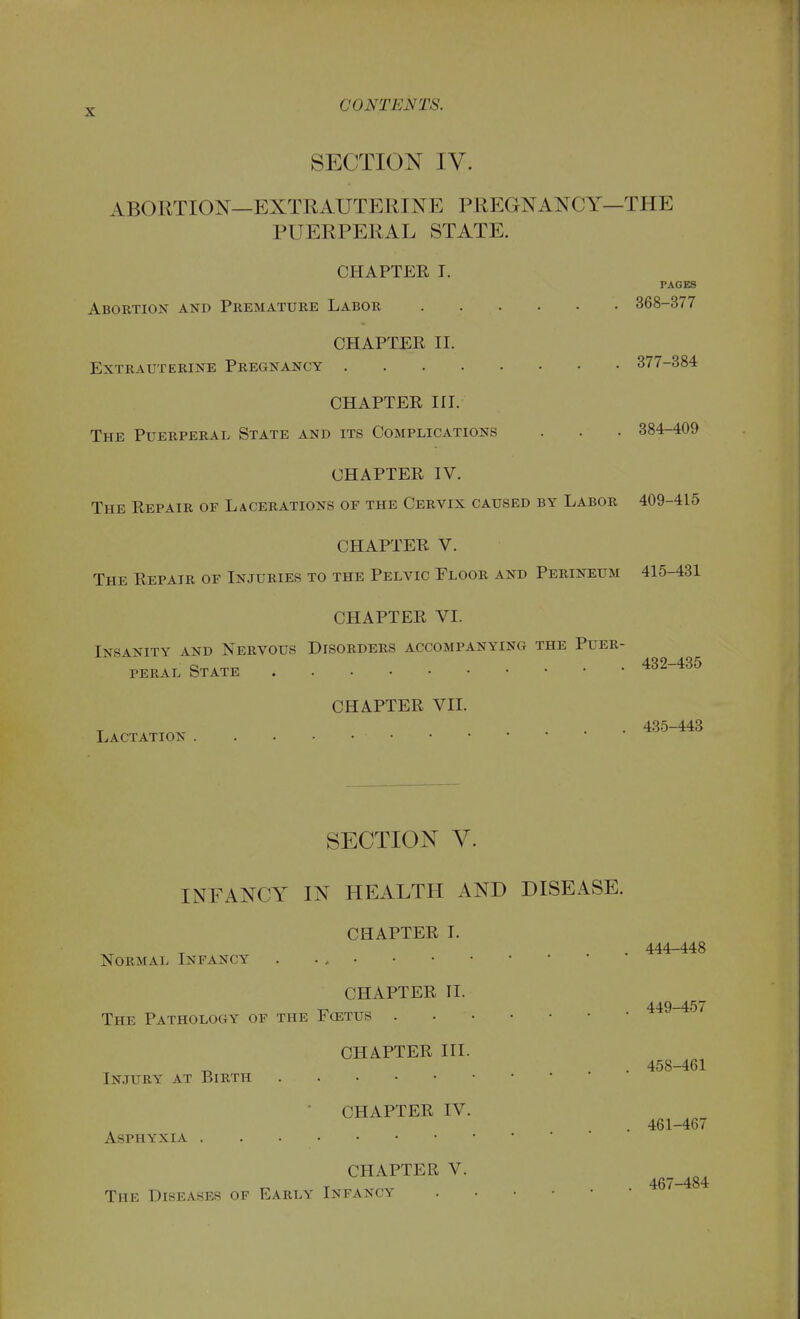 SECTION IV. ABORTION—EXTRAUTERINE PREGNANCY—THE PUERPERAL STATE. CHAPTER I. PAGES Abortion and Premature Labor 368-377 CHAPTER II. Extrauterine Pregnancy 377-384 CHAPTER in. The Puerperal State and its Complications . . . 384-409 CHAPTER IV. The Repair of Lacerations of the Cervix caused by Labor 409-415 CHAPTER V. The Repair of Injuries to the Pelvic Floor and Perineum 415-431 CHAPTER VI. Insanity and Nervous Disorders accompanying the Puer- peral State 432-435 Lactation CHAPTER VIL . 435-443 SECTION V. INFANCY IN HEALTH AND DISEASE. CHAPTER I. . 444-448 Normal Infancy . . CHAPTER II. 449-457 The Pathology of the Fcetus CHAPTER HI. . 458-461 Injury at Birth • CHAPTER IV. . 461-467 Asphyxia CHAPTER V. 467-484 The Diseases of Early Infancy