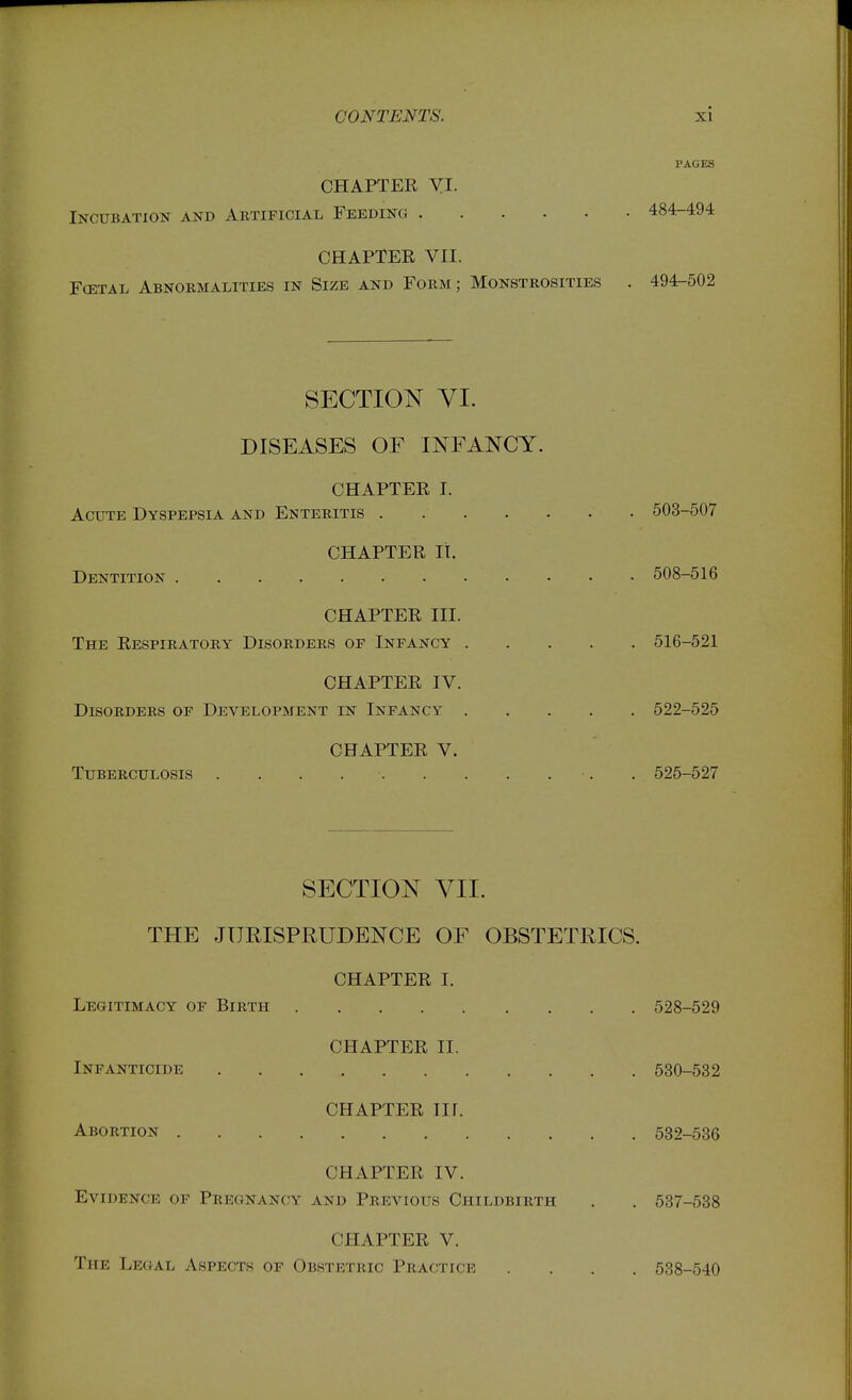 PAGES CHAPTER yi. Incubation and Artificial Feeding 484-494 CHAPTER VII. Fcetal Abnormalities in Size and Form ; Monstrosities . 494-502 SECTION VI. DISEASES OF INFANCY. CHAPTER I. Acute Dyspepsia and Enteritis 503-507 CHAPTER It. Dentition 508-516 CHAPTER III. The Respiratory Disorders of Infancy 516-521 CHAPTER IV. Disorders of Development in Infancy 522-525 CHAPTER V. Tuberculosis . . . . 525-527 SECTION VII. THE JURISPRUDENCE OF OBSTETRICS. CHAPTER I. Legitimacy of Birth 528-529 CHAPTER II. Infanticide 530-532 CHAPTER nr. Abortion 532-536 CHAPTER IV. Evidence of Pregnancy and Previous Childbirth . . 537-538 CHAPTER V. The Legal Aspects op Obstetric Practice .... 538-540