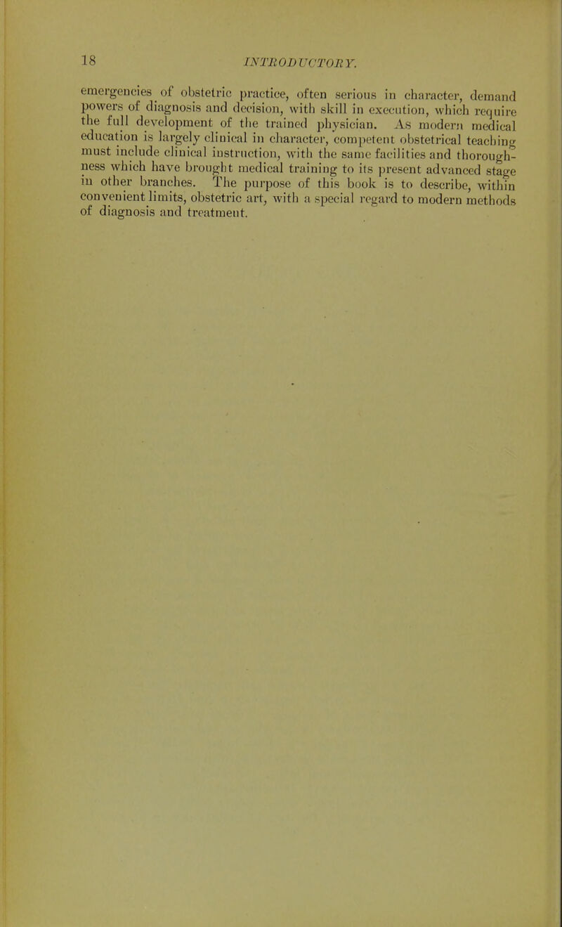 eraergeocies _ of obstetric practice, often serious in character, demand powers of diagnosis and decision, with skill in execution, which require the full development of the trained physician. As modern medical education is largely clinical in character, competent obstetrical teaching must include clinical instruction, with the same facilities and thorough- ness which have brought medical training to its present advanced stage in other branches. The purpose of this book is to describe, within convenient limits, obstetric art, with a special regard to modern methods of diagnosis and treatment.