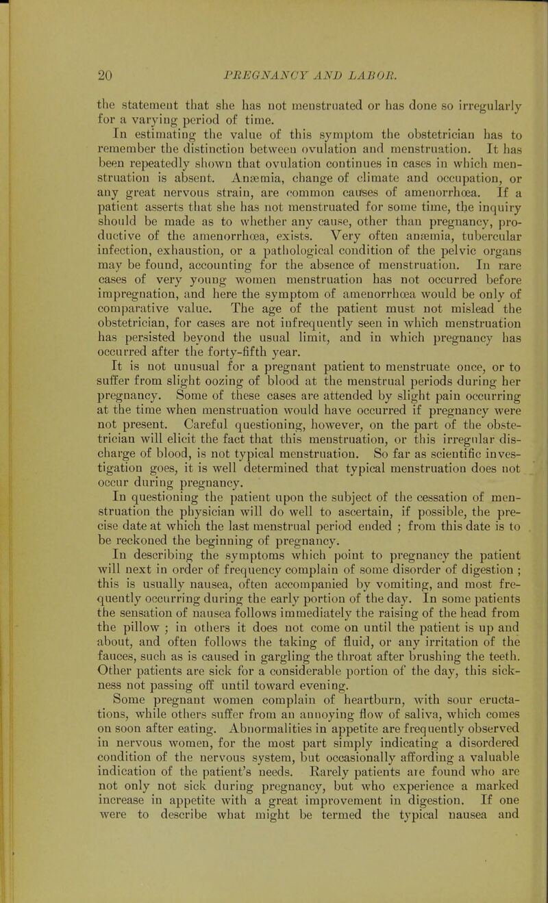 the statemeut that she has not menstruated or has done so irregularly for a varying period of time. In estimating the value of this symptom the obstetrician has to remember the distinction between ovulation and menstruation. It has been repeatedly shown that ovulation continues in cases in which men- struation is absent. Anaemia, change of climate and occupation, or any great nervous strain, are common causes of amenorrhoea. If a patient asserts that she has not menstruated for some time, the inquiry should be made as to whether any cause, other than pregnancy, pro- ductive of the amenorrhoea, exists. Very often anaemia, tubercular infection, exhaustion, or a pathological condition of the pelvic organs may be found, accounting for the absence of menstruation. In rare cases of very young women menstruation has not occurred before impregnation, and here the symptom of amenorrhoea would be only of comparative value. The age of the patient must not mislead the obstetrician, for cases are not infrequently seen in which menstruation has persisted beyond the usual limit, and in which pregnancy has occurred after the forty-fifth year. It is not unusual for a pregnant patient to menstruate once, or to suffer from slight oozing of blood at the menstrual periods during her pregnancy. Some of these cases are attended by slight pain occurring at the time when menstruation would have occurred if pregnancy were not present. Careful questioning, however, on the part of the obste- trician will elicit the fact that this menstruation, or this ix'regnlar dis- charge of blood, is not typical menstruation. So far as scientific inves- tigation goes, it is well determined that typical menstruation does not occur during pregnancy. In questioning the patieut upon the subject of the cessation of men- struation the physician will do well to ascertain, if possible, the pre- cise date at which the last menstrual period ended ; from this date is to be reckoned the beginning of pregnancy. In describing the symptoms which point to pregnancy the patient will next in order of frequency complain of some disorder of digestion ; this is usually nausea, often accompanied by vomiting, and most fre- quently occurring during the early portion of the day. In some patients the sensation of nausea follows immediately the raising of the head from the pillow ; in others it does not come on until the patient is up and about, and often follows the taking of fluid, or any irritation of the fauces, such as is caused in gargling the throat after brushing the teeth. Other patients are sick for a considerable portion of the day, this sick- ness not passing off until toward evening. Some pregnant women complain of heartburn, with sour eructa- tions, while others suffer from an annoying flow of saliva, which comes on soon after eating. Abnormalities in appetite are frequently observed in nervous women, for the most part simply indicating a disordered condition of the nervous system, but occasionally affording a valuable indication of the patient's needs. Rarely patients are found who are not only not sick during pregnancy, but who experience a marked increase in appetite with a great improvement in digestion. If one were to describe what might be termed the typical nausea and