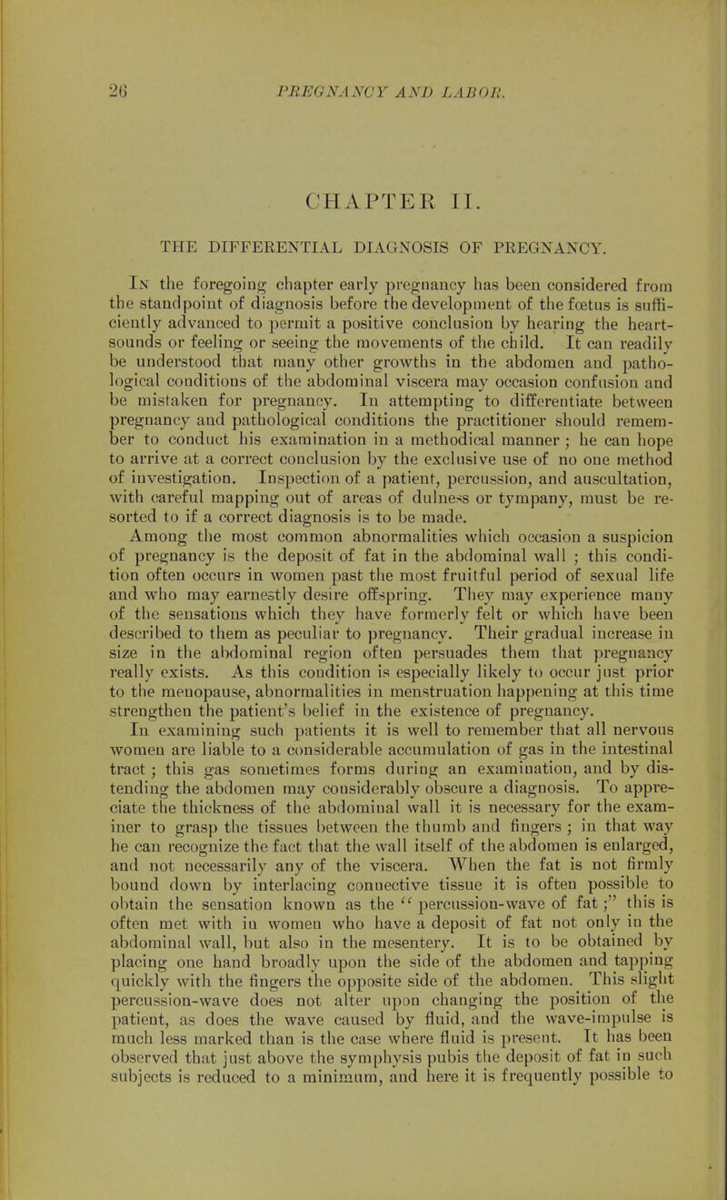CHAPTER II. THE DIFFERENTIAL DIAGNOSIS OF PREGNANCY. In the foregoing chapter early pregnancy has been considered from the standpoint of diagnosis before the development of tiie foetus is suffi- ciently advanced to permit a positive conclusion by hearing the heart- sounds or feeling or seeing the movements of the child. It can readily be understood that many other growths in the abdomen and patho- logical conditions of the abdominal viscera may occasion confusion and be mistaken for pregnancy. In attempting to differentiate between pregnancy and pathological conditions the practitioner should remem- ber to conduct his examination in a methodical manner ; he can hope to arrive at a correct conclusion by the exclusive use of no one method of investigation. Inspection of a patient, percussion, and auscultation, with careful mapping out of areas of dulness or tympany, must be re- sorted to if a correct diagnosis is to be made. Among the most common abnormalities which occasion a suspicion of pregnancy is the deposit of fat in the abdominal wall ; this condi- tion often occurs in women past the most fruitful period of sexual life and who may earnestly desire offspring. They may experience many of the sensations which they have formerly felt or which have been described to them as peculiar to pregnancy. Their gradual increase in size in the abdominal region often persuades them that pregnancy really exists. As this condition is especially likely to occur just prior to the menopause, abnormalities in menstruation happening at this time strengthen the patient's belief in the existence of pregnancy. In examining such patients it is well to remember that all nervous women are liable to a considerable accumulation of gas in the intestinal tract ; this gas sometimes forms during an examination, and by dis- tending the abdomen may considerably obscure a diagnosis. To appre- ciate the thickness of the abdominal wall it is necessary for the exam- iner to grasp the tissues l)etween the thumb and fingers ; in that way he can recognize the fact that the wall itself of the abdomen is enlarged, and not necessarily any of the viscera. When the fat is not firmly bound down by interlacing connective tissue it is often possible to obtain the sensation known as thepercussion-wave of fat; this is often met with in women who have a deposit of fat not only in the abdominal wall, but also in the mesentery. It is to be obtained by placing one hand broadly upon the side of the abdomen and tapping quickly with the fingers the opposite side of the abdomen. This slight percussion-wave does not alter upon changing the position of the patient, as does the wave caused by fluid, and the wave-impulse is much less marked than is the case where fluid is present. It has been observed that just above the symphysis pubis the deposit of fat in such subjects is reduced to a minimum, and here it is frequently possible to
