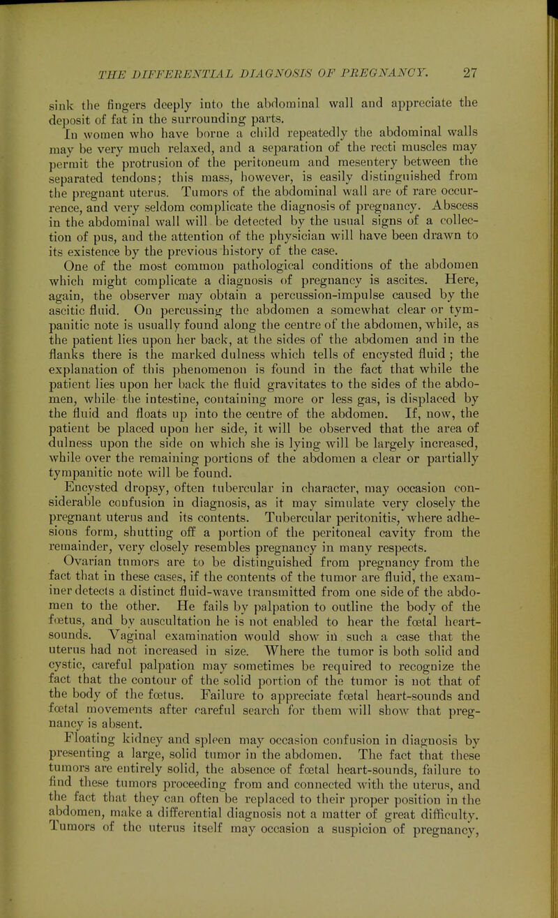 sink the fingers deeply into the abdominal wall and appreciate the deposit of fat in the surrounding parts. In women who have borne a child repeatedly the abdominal walls may be very much relaxed, and a separation of the recti muscles may permit the protrusion of the peritoneum and mesentery between the separated tendons; this mass, however, is easily distinguished from the pregnant uterus. Tumors of the abdominal wall are of rare occur- rence, and very seldom complicate the diagnosis of pregnancy. Abscess in the abdominal wall will be detected by the usual signs of a collec- tion of pus, and the attention of the physician will have been drawn to its existence by the previous history of the case. One of the most common pathological conditions of the abdomen which might complicate a diagnosis of pregnancy is ascites. Here, again, the observer may obtain a percussion-impulse caused by the ascitic fluid. On percussing the abdomen a somewhat clear or tym- panitic note is usually found along the centre of the abdomen, while, as the patient lies upon her back, at the sides of the abdomen and in the flanks there is the marked dulness which tells of encysted fluid ; the explanation of this phenomenon is found in the fact that while the patient lies upon her back the fluid gravitates to the sides of the abdo- men, while tlie intestine, containing more or less gas, is displaced by the fluid and floats up into the centre of the abdomen. If, now, the patient be placed upon her side, it will be observed that the area of dulness upon the side on which she is lying will be largely increased, while over the remaining portions of the abdomen a clear or partially tympanitic note will be found. Encysted dropsy, often tubercular in character, may occasion con- siderable confusion in diagnosis, as it may simulate very closely the pregnant uterus and its contents. Tubercular peritonitis, where adhe- sions form, shutting ofl: a portion of the peritoneal cavity from the remainder, very closely resembles pregnancy in many respects. Ovarian tnmors are to be distinguished from pregnancy from the fact that in these cases, if the contents of the tumor are fluid, the exam- iner detects a distinct fluid-wave transmitted from one side of the abdo- men to the other. He fails by palpation to outline the body of the foetus, and by auscultation he is not enabled to hear the foetal heart- sounds. Vaginal examination would show in such a case that the uterus had not increased in size. Where the tumor is both solid and cystic, careful palpation may sometimes be required to recognize the fact that the contour of the solid portion of the tumor is not that of the body of the foetus. Failure to appreciate foetal heart-sounds and foetal movements after careful search for them will show that preg- nancy is absent. Floating kidney and spleen may occasion confusion in diagnosis by presenting a large, solid tumor in the abdomen. The fact that these tumors are entirely solid, the absence of foetal heart-sounds, failure to find these tumors proceeding from and connected with the uterus, and the fact that they can often be replaced to their proper position in the abdomen, make a difl^erential diagnosis not a matter of great difficulty. Tumors of the uterus itself may occasion a suspicion of pregnancy.