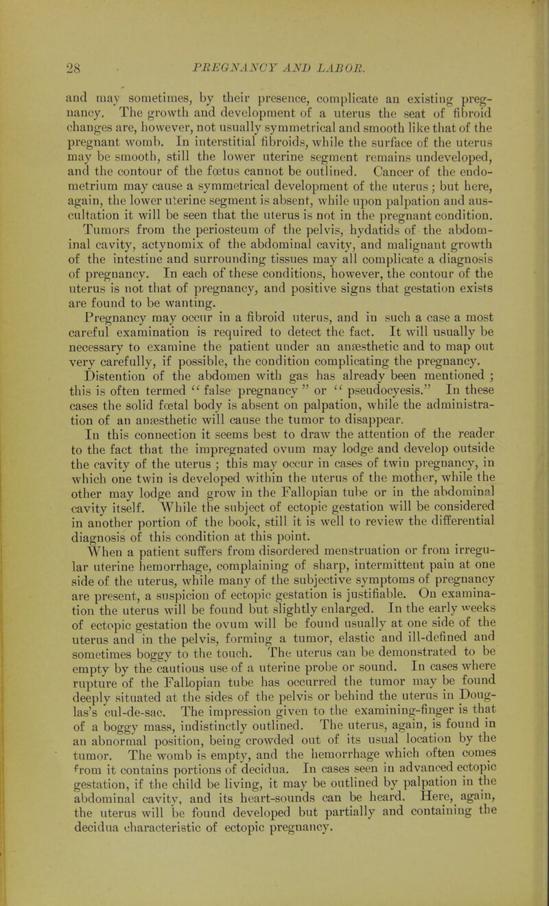 and may sometimes, by their presence, complicate an existing preg- nancy. The growth and development of a uterus the seat of fibroid changes are, however, not usually symmetrical and smooth like that of the pregnant womb. In interstitial fibroids, while the surface of the uterus may be smooth, still the lower uterine segment remains undeveloped, and the contour of the foetus cannot be outlined. Cancer of the endo- metrium may cause a symmetrical development of the uterus ; but here, again, the lower uterine segment is absent, while upon palpation and aus- cultation it will be seen that the uterus is not in the pregnant condition. Tumors from the periosteum of the pelvis, hydatids of the abdom- inal cavity, actynomix of the abdominal cavity, and malignant growth of the intestine and surrounding tissues may all complicate a diagnosis of pregnancy. In each of these conditions, however, the contour of the uterus is not that of pregnancy, and positive signs that gestation exists are found to be wanting. Pregnancy may occur in a fibroid uterus, and in such a case a most careful examination is required to detect the fact. It will usually be necessary to examine the patient under an anesthetic and to map out very carefully, if possible, the condition complicating the pregnancy. Distention of the abdomen with gas has already been mentioned ; this is often termed  false pregnancy  or  pseudoeyesis, In these cases the solid foetal body is absent on palpation, while the administra- tion of an auffisthetic will cause the tumor to disappear. In this connection it seems best to draw the attention of the reader to the fact that the impregnated ovum may lodge and develop outside the cavity of the uterus ; this may occur in cases of twin pregnancy, in which one twin is developed within the uterus of the mother, while the other may lodge and grow in the Fallopian tube or in the abdominal cavity itself. While the subject of ectopic gestation will be considered in another portion of the book, still it is well to review the differential diagnosis of this condition at this point. When a patient suffers from disordered menstruation or from irregu- lar uterine hemorrhage, complaining of sharp, intermittent pain at one side of the uterus, while many of the subjective symptoms of pregnancy are present, a suspicion of ectopic gestation is justifiable. On examina- tion the uterus will be found but slightly enlarged. In the early weeks of ectopic gestation the ovum will be found usually at one side of the uterus and in the pelvis, forming a tumor, elastic and ill-defined and sometimes boggy to the touch. The uterus can be demonstrated to be empty by the cautious use of a uterine probe or sound. In cases where rupture of the Fallopian tube has occurred the tumor may be found deeply situated at the sides of the pelvis or behind the uterus in Doug- las's cul-de-sac. The impression given to the examining-finger is that of a boggy mass, indistinctly outlined. The uterus, again, is found in an abnormal position, being crowded out of its usual location by the tumor. The womb is empty, and the hemorrhage which often comes ^=rom it contains portions of decidua. In cases seen in advanced ectopic gestation, if the child be living, it may be outlined by palpation in the abdominal cavity, and its heart-sounds can be heard. Here, agani, the uterus will be found developed but partially and containing the decidua characteristic of ectopic pregnancy.