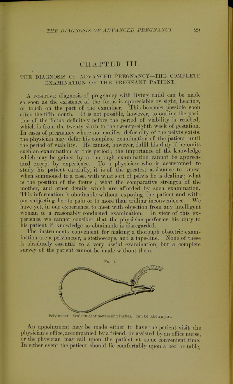 CHAPTER III. THE DIAGNOSIS OF ADVANCED PEEGNANCY—THE COMPLETE EXAMINATION OF THE PREGNANT PATIENT. A POSITIVE diagnosis of pregnancy with living child can be made so soon as the existence of the foetus is appreciable by sight, hearing, or touch on the part of the examiner. This becomes possible soon after the fifth month. It is not possible, however, to outline the posi- tion of the foetus definitely before the period of viability is reached, which is from the twenty-sixth to the twenty-eighth week of gestation. In cases of pregnancy where no manifest deformity of the pelvis exists, the physician may defer his complete examination of the patient until the period of viability. He cannot, however, fulfil his duty if he omits such an examination at this period ; the importance of the knowledge which may be gained by a thorough examination cannot be appreci- ated except by experience. To a physician who is accustomed to study his patient carefully, it is of the greatest assistance to know, when summoned to a case, with what sort of pelvis he is dealing; what is the position of the foetus ; what the comparative strength of the mother, and other details which are afforded by such examination. This information is obtainable without exposing the patient and with- out subjecting her to pain or to more than trifling inconvenience. We have yet, in our experience, to meet with objection from any intelligent woman to a reasonably conducted examination. In view of this ex- perience, we cannot consider that the physician performs his duty to his patient if knowledge so obtainable is disregarded. The instruments convenient for making a thorough obstetric exam- ination are a pelvimeter, a stethoscope, and a tape-line. None of these is absolutely essential to a very useful examination, but a complete survey of the patient cannot be made without them. Fig. 1. Pelvimeter. Scale in centimeters and inches. Can be taken apart. An appointment may be made either to have the patient visit the physician's office, accompanied by a friend, or assisted by an office nurse, or the physician may call upon the patient at some convenient time. In either event the patient should lie comfortably upon a bed or table.