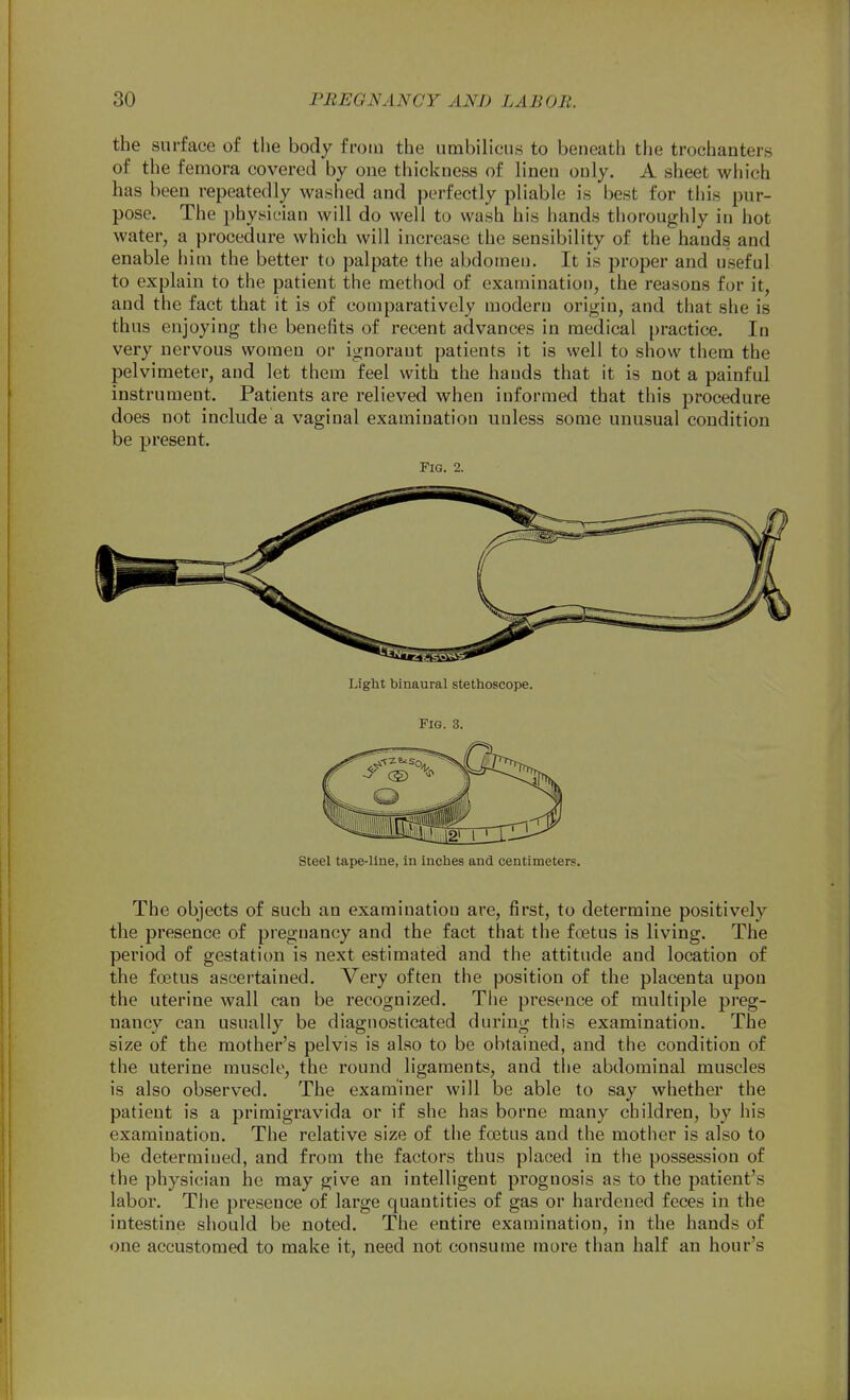 the surface o£ tlie body froiu the umbilicus to beneath the trochanters of the femora covered by one thicicness of linen only. A sheet which has been repeatedly washed and perfectly pliable is best for this pur- pose. The physician will do well to wash his hands thoroughly in hot water, a procedure which will increase the sensibility of the hands and enable him the better to palpate the abdomen. It is proper and useful to explain to the patient the method of examination, the reasons for it, and the fact that it is of comparatively modern origin, and that she is thus enjoying the benefits of recent advances in medical practice. In very nervous women or ignorant patients it is well to show them the pelvimeter, and let them feel with the hands that it is not a painful instrument. Patients are relieved when informed that this procedure does not include a vaginal examination unless some unusual condition be present. Fig. 2. steel tape-line, in inches and centimeters. The objects of such an examination are, first, to determine positively the presence of pregnancy and the fact that the fcetus is living. The period of gestation is next estimated and the attitude and location of the foetus ascertained. Very often the position of the placenta upon the uterine wall can be recognized. The presence of multiple preg- nancy can usually be diagnosticated during this examination. The size of the mother's pelvis is also to be obtained, and the condition of the uterine muscle, the round ligaments, and the abdominal muscles is also observed. The examiner will be able to say whether the patient is a primigravida or if she has borne many children, by his examination. The relative size of the fostus and the mother is also to be determined, and from the factors thus placed in the possession of the physician he may give an intelligent prognosis as to the patient's labor. The presence of large quantities of gas or hardened feces in the intestine should be noted. The entii'e examination, in the hands of one accustomed to make it, need not consume more than half an hour's