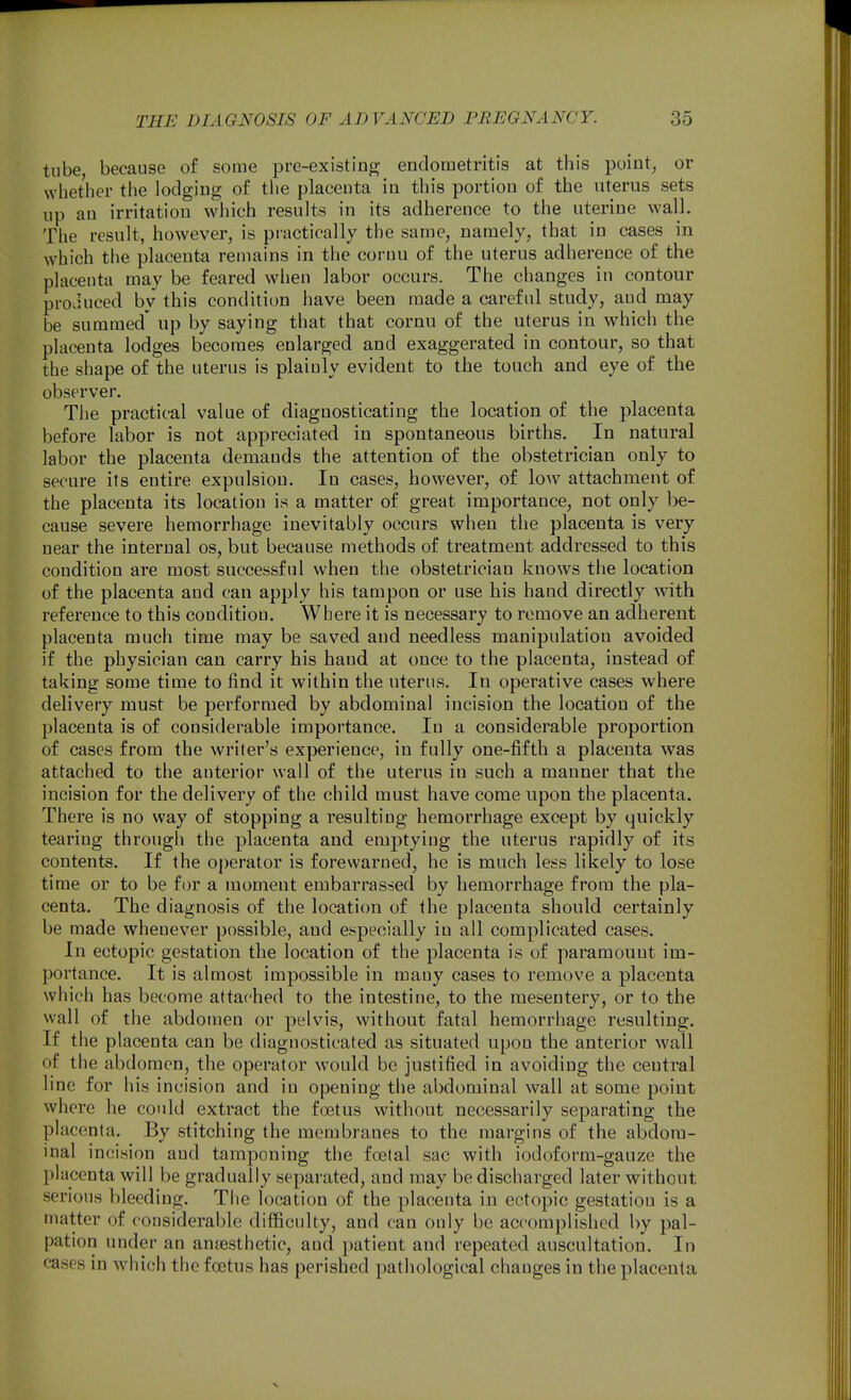 tube, because of some pre-existinj^ endometritis at this point, or whether the lodging of the placenta in this portion of the uterus sets up an irritation which results in its adherence to the uterine wall. The result, however, is practically the same, namely, that in cases in which the placenta remains in the coruu of the uterus adherence of the placenta may be feared when labor occurs. The changes in contour proJuced by this condition have been made a careful study, and may be summed' up by saying that that cornn of the uterus in which the placenta lodges becomes enlarged and exaggerated in contour, so that the shape of the uterus is plainly evident to the touch and eye of the observer. The practical value of diagnosticating the location of the placenta before labor is not appreciated in spontaneous births. In natural labor the placenta demands the attention of the obstetrician only to secure its entire expulsion. In cases, however, of low attachment of the placenta its location is a matter of great importance, not only be- cause severe hemorrhage inevitably occurs when the placenta is very near the internal os, but because methods of treatment addressed to this condition are most successful when the obstetrician knows the location of the placenta and can apply his tampon or use his hand directly with reference to this condition. Where it is necessary to remove an adherent placenta much time may be saved and needless manipulation avoided if the physician can carry his hand at once to the placenta, instead of taking some time to jfind it within the uterus. In operative cases where delivery must be performed by abdominal incision the location of the placenta is of considerable importance. In a considerable proportion of cases from the writer's experience, in fully one-fifth a placenta was attached to the anterior wall of the uterus in such a manner that the incision for the delivery of the child must have come upon the placenta. There is no way of stopping a resulting hemorrhage except by quickly tearing through the placenta and emptying the uterus rapidly of its contents. If the operator is forewarned, he is much less likely to lose time or to be for a moment embarrassed by hemorrhage from the pla- centa. The diagnosis of the location of the placenta should certainly be made whenever possible, and especially in all complicated cases. In ectopic gestation the location of the placenta is of paramount im- portance. It is almost impossible in many cases to remove a placenta which has become attached to the intestine, to the mesentery, or to the wall of the abdomen or pelvis, without fatal hemorrhage resulting. If the placenta can be diagnosticated as situated upon the anterior wall of the abdomen, the operator would be justified in avoiding the central line for his incision and in opening the abdominal wall at some point where he could extract the foetus without necessarily separating the placenta. By stitching the membranes to the margins of the abdom- inal incision and tamponing the foetal sac with iodoform-gauze the placenta will be gradually separated, and may be discharged later without serious bleeding. The location of the placenta in ectopic gestation is a matter of considerable difficulty, and can only be accomplished by pal- pation under an anjesthetic, and patient and repeated auscultation. In cases in which the foetus has perished pathological changes in the placenta