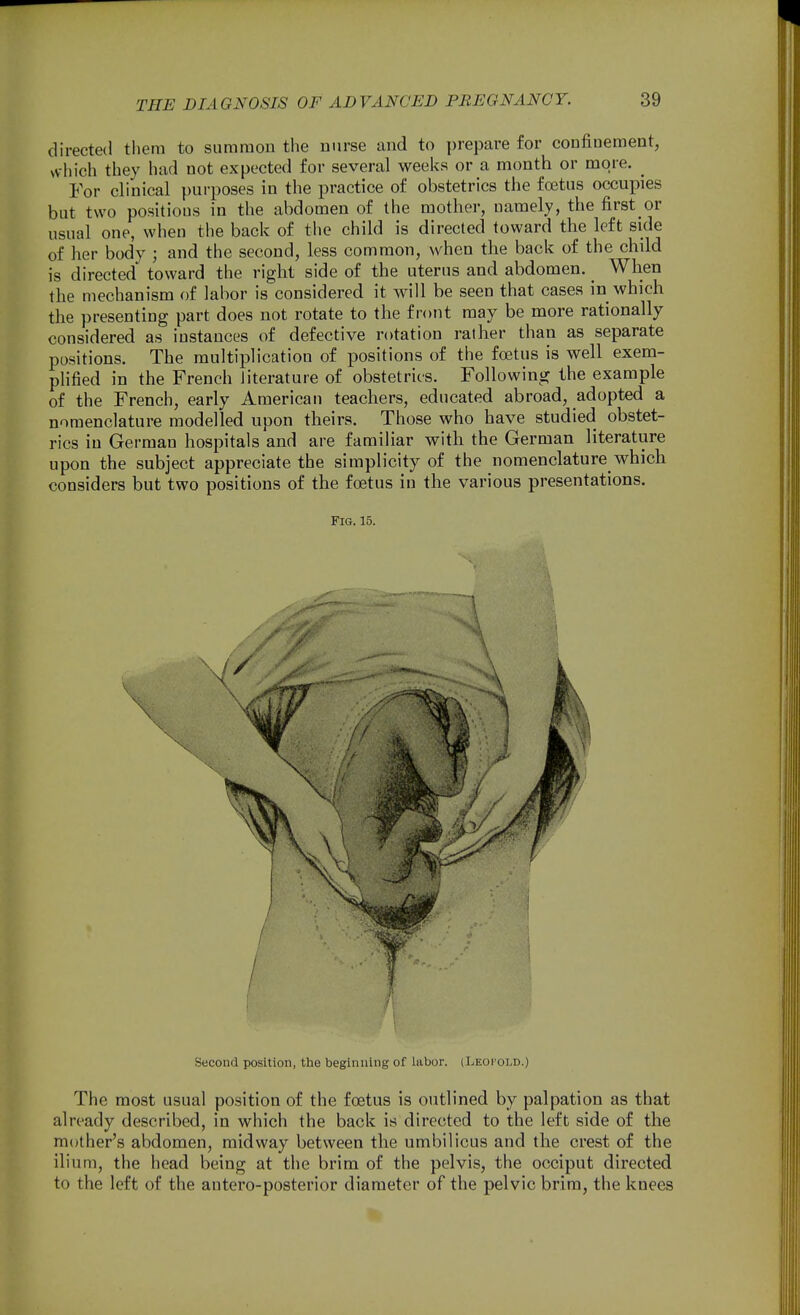 directed them to summon the nurse and to prepare for confinement, which they had not expected for several weeks or a month or more. ^ For clinical purposes in the practice of obstetrics the foetus occupies but two positions in the abdomen of the mother, namely, the first or usual one, when the back of the child is directed toward the left side of her body ; and the second, less common, when the back of the child is directed' toward the right side of the uterus and abdomen. _ When the mechanism of labor is considered it will be seen that cases in which the presenting part does not rotate to the front may be more rationally considered as instances of defective rotation rather than as separate positions. The multiplication of positions of the foetus is well exem- plified in the French literature of obstetrics. Following the example of the French, early American teachers, educated abroad, adopted a nomenclature modelled upon theirs. Those who have studied obstet- rics in German hospitals and are familiar with the German literature upon the subject appreciate the simplicity of the nomenclature which considers but two positions of the foetus in the various presentations. Fig. 15. Second position, the beginning of labor. (Leocold.) The most usual position of the foetus is outlined by palpation as that already described, in which the back is directed to the left side of the mother's abdomen, midway between the umbilicus and the crest of the ilium, the head being at the brim of the pelvis, the occiput directed to the left of the antero-posterior diameter of the pelvic brim, the knees