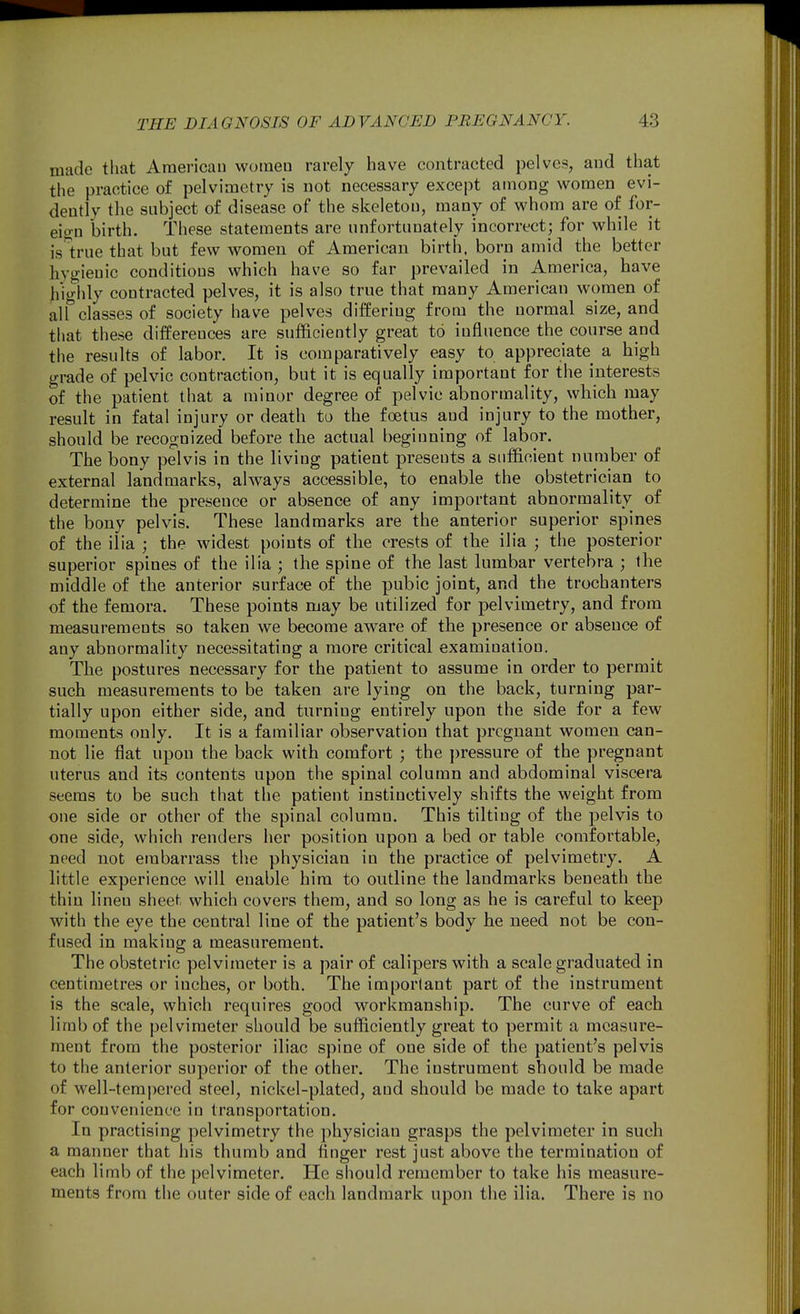 made that American women rarely have contracted pelves, and that the practice of pelvimetry is not necessary except among women evi- dently the subject of disease of the skeleton, many of whom are of for- eio-n birth. These statements are unfortunately incorrect; for while it is'^true that but few women of American birth, born amid the better hygienic conditions which have so far prevailed in America, have hicrhly contracted pelves, it is also true that many American women of alTclassesof society have pelves differing from the normal size, and that these differences are sufficiently great to influence the course and the results of labor. It is comparatively easy to appreciate a high grade of pelvic contraction, but it is equally important for the interests of the patient that a minor degree of pelvic abnormality, which may result in fatal injury or death to the foetus and injury to the mother, should be recognized before the actual beginning of labor. The bony pelvis in the living patient presents a sufficient number of external landmarks, always accessible, to enable the obstetrician to determine the presence or absence of any important abnormality of the bony pelvis. These landmarks are the anterior superior spines of the ilia ; the widest points of the crests of the ilia ; the posterior superior spines of the ilia ; the spine of the last lumbar vertebra ; the middle of the anterior surface of the pubic joint, and the trochanters of the femora. These points may be utilized for pelvimetry, and from measurements so taken we become aware of the presence or absence of any abnormality necessitating a more critical examination. The postures necessary for the patient to assume in order to permit such measurements to be taken are lying on the back, turning par- tially upon either side, and turning entirely upon the side for a few moments only. It is a familiar observation that pregnant women can- not lie flat upon the back with comfort ; the pressure of the pregnant uterus and its contents upon the spinal column and abdominal viscera seems to be such that the patient instinctively shifts the weight from one side or other of the spinal column. This tilting of the pelvis to one side, which renders her position upon a bed or table comfortable, need not embarrass the physician in the practice of pelvimetry. A little experience will euable him to outline the landmarks beneath the thin linen sheet which covers them, and so long as he is careful to keep with the eye the central line of the patient's body he need not be con- fused in making a measurement. The obstetric pelvimeter is a pair of calipers with a scale graduated in centimetres or inches, or both. The important part of the instrument is the scale, which requires good workmanship. The curve of each limb of the pelvimeter should be sufficiently great to permit a measure- ment from the posterior iliac spine of one side of the patient's pelvis to the anterior superior of the other. The instrument should be made of well-tempered steel, nickel-plated, and should be made to take apart for convenience in transportation. In practising pelvimetry the physician grasps the pelvimeter in such a manner that his thumb and finger rest just above the termination of each limb of the pelvimeter. He should remember to take his measure- ments from the outer side of each landmark upon the ilia. There is no