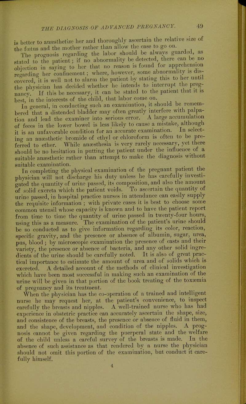 is bettor to anesthetize her and thorouglily ascertain the relative size of the footus and the mother rather than allow the ease to go on. The proo-nosis regarding the labor should be always guarded, as stated to the patient; if no abnormality be detected there can be no objection in saying to her that no reason is found for apprehension re^ardino- her confinement; where, however, some abnormality is dis- covered, It is well not to alarm the patient by stating this to her until the physician has decided whether he intends to interrupt the preg- nancy. If this be necessary, it can be stated to the patient that it is best, in the interests of the child, that labor come on. In general, in conducting such an examination, it should be remem- bered that a distended bladder may often greatly interfere with palpa- tion and lead the examiner into serious error. A large accumulation of feces in the lower bowel is less likely to cause a mistake, although it is an unfavorable condition for an accurate examination. In select- ing an ansesthetic bromide of ethyl or chloroform is often to be pre- ferred to ether. While angesthesia is very rarely necessary, yet there should be no hesitation in putting the patient under the influence of a suitable anesthetic rather than attempt to make the diagnosis without suitable examination. In completing the physical examination of the pregnant patient the physician will not discharge his duty unless he has carefully investi- gated the quantity of urine passed, its composition, and also the amount of solid excreta which the patient voids. To ascertain the quantity of urine passed, in hospital practice nurses in attendance can easily supply the requisite information ; with private cases it is best to choose some common utensil whose capacity is known and to have the patient report from time to time the quantity of urine passed in twenty-four hours, using this as a measure. The examination of the patient's urine should be so conducted as to give information regarding its color, reaction, specific gravity, and the presence or absence of albumin, sugar, urea, pus, blood ; by microscopic examination the presence of casts and their variety, the presence or absence of bacteria, and any other solid ingre- dients of the urine should be carefully noted. It is also of great prac- tical importance to estimate the amount of urea and of solids which is excreted. A detailed account of the methods of clinical investigation which have been most successful in making such an examination of the urine will be given in that portion of the book treating of the toxaemia of pregnancy and its treatment. When the physician has the co-operation of a trained and intelligent nurse he may request her, at the patient's convenience, to inspect carefully the breasts and nipples. A well-trained nurse who has had experience in obstetric practice can accurately ascertain the shape, size, and consistence of the breasts, the presence or absence of fluid in them, and the shape, development, and condition of the nipples. A prog- nosis cannot be given regarding the puerperal state and the welfare of the child unless a careful survey of the breasts is made. In the absence of such assistance as that rendered by a nurse the physician should not omit this portion of the examination, but conduct it care- fully himself. 4