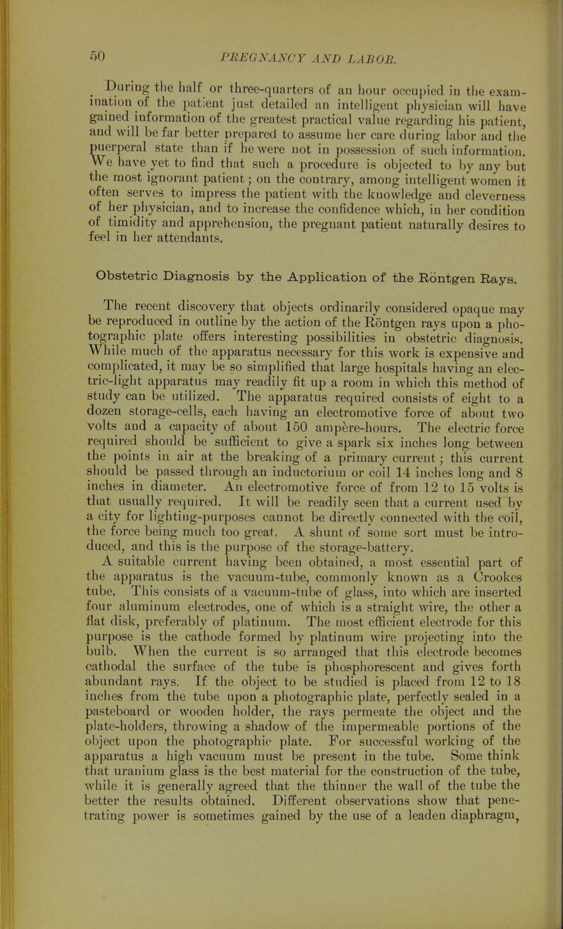 During the half or three-quarters of an hour occupied in the exam- ination of the patient just detailed an intelligent physician will have gained information of the greatest practical value regarding his patient, and will be far better prepared to assume her care during labor and the puerperal state than if he were not in possession of such information. We have yet to find that such a procedure is objected to by any but the most ignorant patient; on the contrary, among intelligent women it often serves to impress the patient with the knowledge and cleverness of her ph ysician, and to increase the confidence which, in her condition of timidity and apprehension, the pregnant patient naturally desires to feel in her attendants. Obstetric Diag-nosis by the Application of the Rbntgen Rays. The recent discovery that objects ordinarily considered opaque may be reproduced in outline by the action of the Rontgen rays upon a pho- tographic plate offers interesting possibilities in obstetric diagnosis. While much of the apparatus necessary for this work is expensive and comj)licated, it may be so simplified that large hospitals having an elec- tric-light apparatus may readily fit up a room in which this method of study can be utilized. The apparatus required consists of eight to a dozen storage-cells, each having an electromotive force of about two volts and a capacity of about 150 ampere-hours. The electric force required should be sufficient to give a spark six inches long between the points in air at the breaking of a primary current; this current should be passed through an inductorium or coil 14 inches long and 8 inches in diameter. An electromotive force of from 12 to 15 volts is that usually required. It will be readily seen that a current used by a city for lighting-purposes cannot be directly connected with the coil, the force being much too great. A shunt of some sort must be intro- duced, and this is the purpose of the storage-battery. A suitable current having been obtained, a most essential part of the apparatus is the vacuum-tube, commonly known as a Crookes tube. This consists of a vacuum-tube of glass, into which are inserted four aluminum electrodes, one of which is a straight wire, the other a flat disk, preferably of platinum. The most efficient electrode for this purpose is the cathode formed by platinum wire projecting into the bulb. When the current is so arranged that this electrode becomes cathodal the surface of the tube is phosphorescent and gives forth abundant rays. If the object to be studied is placed from 12 to 18 inches from the tube upon a photographic plate, perfectly sealed in a pasteboard or wooden holder, the rays permeate the object and the plate-holders, throwing a shadow of the impermeable portions of the object upon the photographic plate. For successful working of the apparatus a high vacuum must be present in the tube. Some think that uranium glass is the best material for the construction of the tube, while it is generally agreed that the thinner the wall of the tube the better the results obtained. Different observations show that pene- trating power is sometimes gained by the use of a leaden diaphragm,