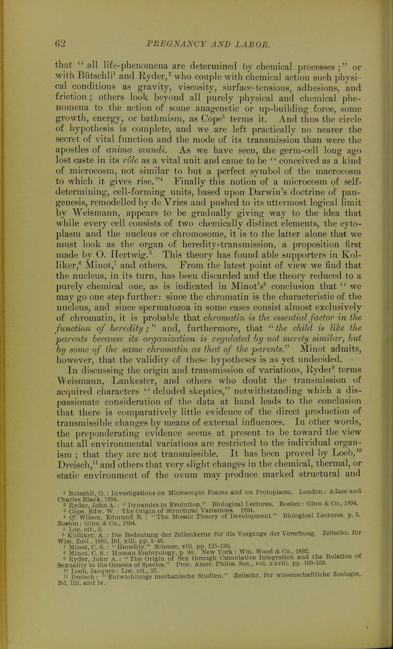 that ''all life-phenomena are determined by chemical processes; or with Biitschli' and Eyder/ who couple with chemical action such physi- cal conditions as gravity, viscosity, surface-tensions, adhesions, and friction ; others look beyond all purely physical and chemical phe- nomena to the action of some anagenetic or up-building force, some growth, energy, or bathmism, as Cope^ terms it. And thus the circle of hypotiiesis is complete, and we are left practically no nearer the secret of vital function and the mode of its transmission than were the apostles of anima mundi. As we have seen, the germ-cell long ago lost caste in its role as a vital unit and came to be  conceived as a kind of microcosm, not similar to but a perfect symbol of the macrocosm to which it gives rise.* Finally this notion of a microcosm of self- determining, cell-forming units, based upon Darwin's doctrine of pan- genesis, remodelled by de Vries and pushed to its uttermost logical limit by Weismann, appears to be gradually giving way to the idea that while every cell consists of two chemically distinct elements, the cyto- plasm and the nucleus or chromosome, it is to the latter alone that we must look as the organ of heredity-transmission, a proposition first made by O. Hertwig.^ This theory has found able supporters in Kol- liker,^ Minot/ and others. From the latest point of view we find that the nucleus, in its turn, has been discarded and the theory reduced to a purely chemical one, as is indicated in Minot's® conclusion that  we may go one step further: since the chromatin is the characteristic of the nucleus, and since spermatozoa in some cases consist almost exclusively of chromatin, it is probable that chromatin is the essential factor in the function of heredity; and, furthermore, that the child is like the parents because its organization is regulated by not merely similar, but by some of the same chromatin as that of the parents. Minot admits, however, that the validity of these hypotheses is as yet undecided. In discussing the origin and transmission of vai'iatious, E-yder^ terms Weismann, Lankester, and others who doubt the transmission of acquired characters ''deluded skeptics, notwithstanding which a dis- passionate consideration of the data at hand leads to the conclusion that there is comparatively little evidence of the direct production of transmissible chano;es by means of external influences. In other words, the preponderating evidence seems at present to be towaru the view that all environmental variations are restricted to the individual organ- ism ; that they are not transmissible. It has been proved by Loeb,* Dreisch,^' and others that very slight changes in the chemical, thermal, or static environment of the ovum may produce marked structural and 1 Butschli, O.: Investigations on Microscopic Foams and on Protoplasm. London: Adam and Charles Black, 1894. „ ^ ^. » lonA 2 Ryder, John A.:  Dynamics In Evolution. Biological Lectures. Boston : Gmn & Co., 1894. 3 Cope, Edw. W.: The Origin of Structural Variations. 1894. , ^ ^ - * Of. Wilson, Edmund B.: The Mosaic Theory of Development. Biological Lectures, p. 5. Boston : Ginn & Co., 1894. 0 KOUiker,' A.: Die Bedeutung der Zellenkerne fiir die Vorgiinge der Vererbung. Zeitschr. fUr Wiss. Zoiil., 1885, Bd. xlii. pp. 1-46. 7 Minot, 0. S. : Heredity. Science, viii. pp. 125-130. 8 Minot. C. S.: Human Embryology, p 90. New York : Wm. VVood & Co., 1892. „f 9 Ryder, John A.: The Origin of Sex through Cumulative Integration and the Relation or Sexuality to the Genesis of Species. Proc. Amer. Philos. Soc, vol. xxviii. pp. 109-159. 10 Loeb, Jacques: Loc. cit., 37. .„.,.,.. • i, n\-^u^ '7««l/^<ri<. 11 Dreisch: Entwichlungs mechanische Studien. Zeitschr. fUr wissenschaftliche Zoologie, Bd. liii. and Iv.