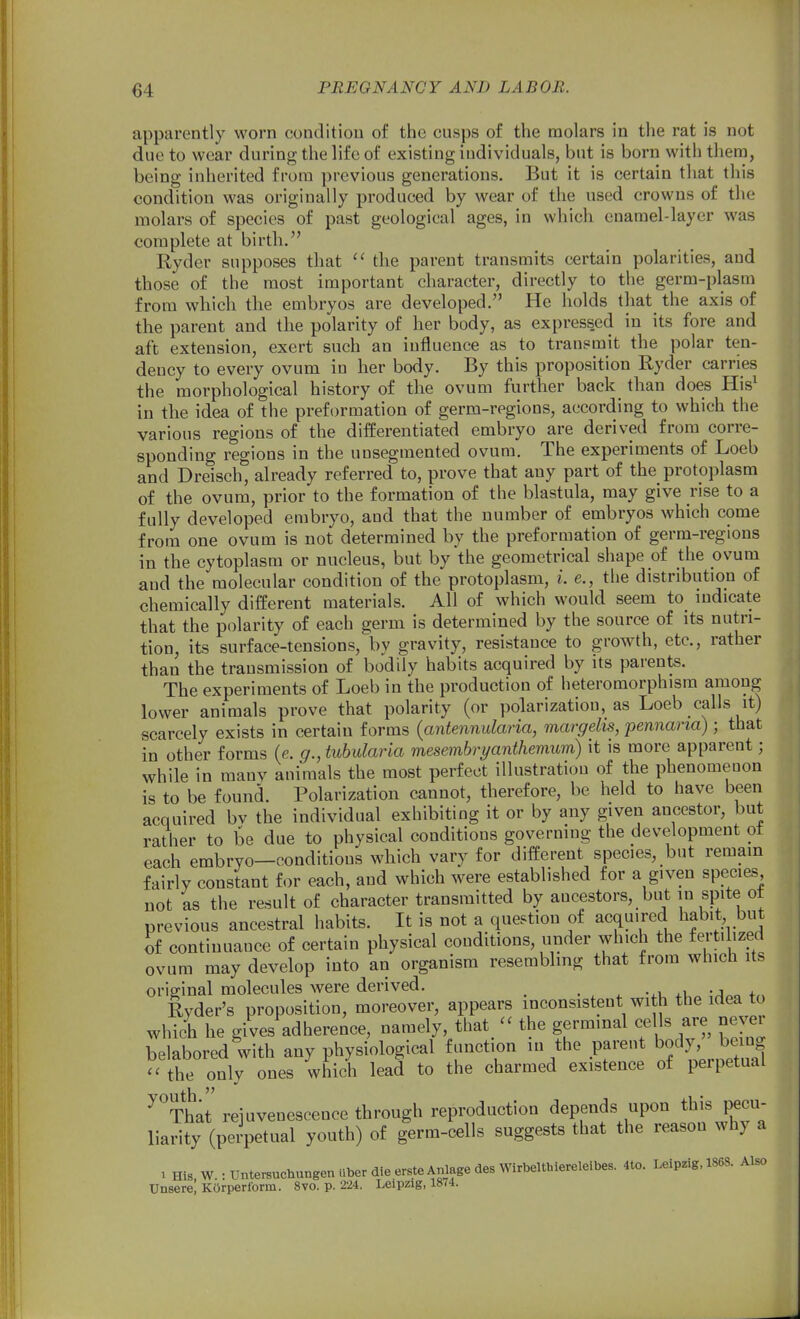 apparently worn condition of the cusps of the molars in the rat is not due to wear during the life of existing individuals, but is born with thera, being inherited from previous generations. But it is certain that this condition was originally produced by wear of the used crowns of the molars of species of past geological ages, in which cnarael-layer was complete at birth. Ryder supposes that  the parent transmits certain polarities, and those of the most important character, directly to the germ-plasm from which the embryos are developed. He holds that the axis of the parent and the polarity of her body, as expressed in its fore and aft extension, exert such an influence as to transmit the polar ten- dency to every ovum in her body. By this proposition Eyder carries the morphological history of the ovum further back than does His^ in the idea of the preformation of germ-regions, according to which the various regions of the differentiated embryo are derived from corre- sponding regions in the uusegmented ovum. The experiments of Loeb and Dreisch, already referred to, prove that any part of the protoplasm of the ovum, prior to the formation of the blastula, may give rise to a fully developed embryo, and that the number of embryos which come from one ovum is not determined by the preformation of germ-regions in the cytoplasm or nucleus, but by the geometrical shape of the ovum and the molecular condition of the protoplasm, i. e., the distribution of chemically different materials. All of which would seem to indicate that the polarity of each germ is determined by the source of its nutri- tion, its surface-tensions, by gravity, resistance to growth, etc., rather than the transmission of bodily habits acquired by its parents. The experiments of Loeb in the production of heteromorphism among lower animals prove that polarity (or polarization, as Loeb calls it) scarcely exists in certain forms {antennularia, margelis, pennarta); that in other forms (e. g., tuhularia mesembryanthemum) it is more apparent; while in manv animals the most perfect illustration of the phenomenon is to be found. Polarization cannot, therefore, be held to have been acquired bv the individual exhibiting it or by any given ancestor, but rather to be due to physical conditions governing the development ot each embryo—conditions which vary for different species, but remain fairly constant for each, and which were established for a given species not as the result of character transmitted by ancestors, but in spite ot previous ancestral habits. It is not a question of acquired liab^t but of continuance of certain physical conditions, under which the ferti ized ovum may develop into an organism resembling that from which its original molecules were derived. Ryder's proposition, moreover, appears inconsistent with the idea to which he gives adherence, namely that_ - the germinal cells are nevei belabored with any physiological f unction in the parent body be^^^^^^ the only ones which lead to the charmed existence of perpetual ^That rejuvenescence through reproduction depends upon this pecu- liarity (perpetual youth) of germ-cells suggests that the reason why a 1 His,W.:UntersuchungenaberdleersteAnlagedesWirbelthiereleibe^ 4to. Leipzig. 1868. Also Unsere, KOrperform. 8vo. p. 224. Leipzig, 1874.