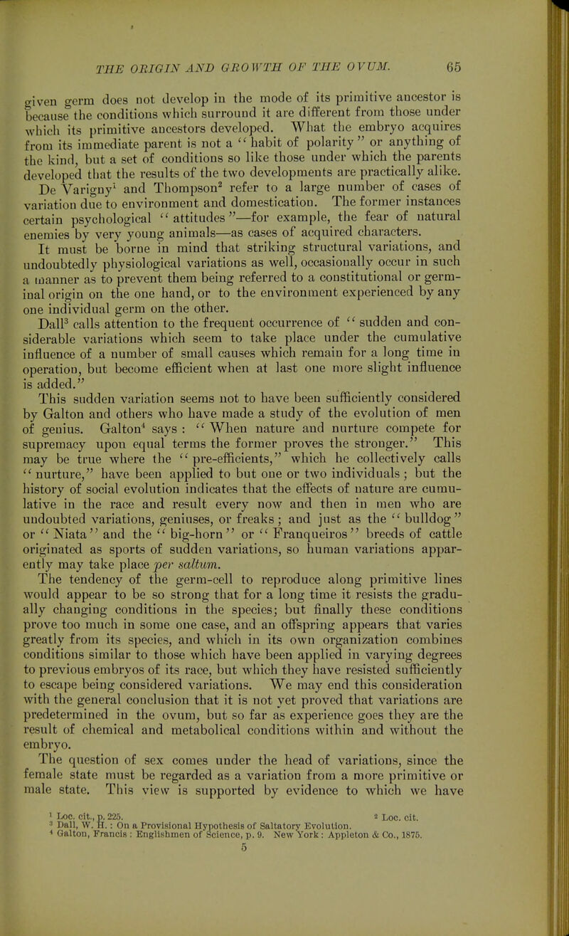 given germ does not develop in the mode of its primitive ancestor is because the conditions which surround it are different from those under which its primitive ancestors developed. What the embryo acquires from its immediate parent is not a  habit of polarity  or anything of the kind, but a set of conditions so like those under which the parents developed that the results of the two developments are practically alike. De Varigny' and Thompson^ refer to a large number of cases of variation due to environment and domestication. The former instances certain psychological ''attitudes—for example, the fear of natural enemies by very young animals—as cases of acquired characters. It must be borne in mind that striking structural variations, and undoubtedly physiological variations as well, occasionally occur in such a manner as to prevent them being referred to a constitutional or germ- inal origin on the one hand, or to the environment experienced by any one individual germ on the other. DalF calls attention to the frequent occurrence of  sudden and con- siderable variations which seem to take place under the cumulative influence of a number of small causes which remain for a long time in operation, but become efficient when at last one more slight influence is added. This sudden variation seems not to have been sufficiently considered by Galton and others who have made a study of the evolution of men of genius. Galton^ says : '' When nature and nurture compete for supremacy upon equal terms the former proves the stronger. This may be true where the ''pre-efficients, which he collectively calls '' nurture, have been applied to but one or two individuals; but the history of social evolution indicates that the effects of nature are cumu- lative in the race and result every now and then in men who are undoubted variations, geniuses, or freaks; and just as the  bulldog or '' Niata'^ and the '' big-horn or Franqueiros breeds of cattle originated as sports of sudden variations, so human variations appar- ently may take place per saltum. The tendency of the germ-cell to reproduce along primitive lines would appear to be so strong that for a long time it resists the gradu- ally changing conditions in the species; but finally these conditions prove too much in some one case, and an offspring appears that varies greatly from its species, and which in its own organization combines conditions similar to those which have been applied in varying degrees to previous embryos of its race, but which they have resisted sufficiently to escape being considered variations. We may end this consideration with the general conclusion that it is not yet proved that variations are predetermined in the ovum, but so far as experience goes they are the result of chemical and metabolical conditions within and without the embryo. The question of sex comes under the head of variations, since the female state must be regarded as a variation from a more primitive or male state. This view is supported by evidence to which we have 1 Loc, cit., p. 225. 3 Loc. cit. 3 Dall, W. H.: On a Provisional Hypothesis of Saltatory Evolution. < Galton, Francis : Englislimen of Science, p. 9. New York: Appleton & Co., 1875.