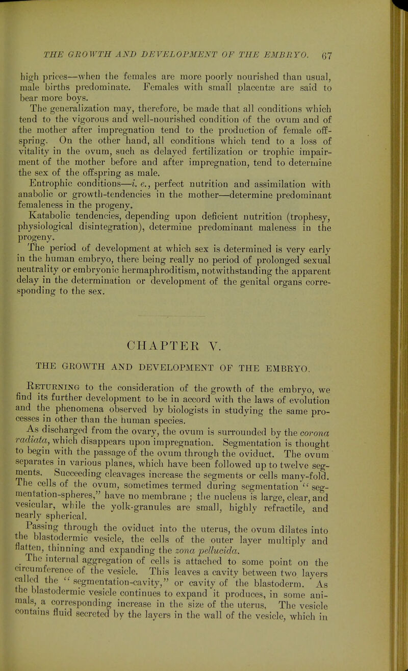 high prices—when the females are more poorly nourished than usual, male births predominate. Females with small placentae are said to bear more boys. The generalization may, therefore, be made that all conditions which tend to the vigorous and well-nourished condition of the ovum and of the mother after impregnation tend to the production of female off- spring. On the other hand, all conditions which tend to a loss of vitality in the ovum, such as delayed fertilization or trophic impair- ment of the mother before and after impregnation, tend to determine the sex of the offspring as male. Entrophic conditions—i. e., perfect nutrition and assimilation with anabolic or growth-tendencies in the mother—determine predominant femaleness in the progeny. Katabolic tendencies, depending upon deficient nutrition (trophesy, physiological disintegration), determine predominant maleness in the progeny. The period of development at which sex is determined is very early in the human embryo, there being really no period of prolonged sexual neutrality or embryonic hermaphroditism, notwithstanding the apparent delay in the determination or development of the genital organs corre- sponding to the sex. CHAPTER V. THE GEOWTH AND DEVELOPMENT OF THE EMBRYO. Returning to the consideration of the growth of the embryo, we find its further development to be in accord with the laws of evolution and the phenomena observed by biologists in studying the same pro- cesses in other than the human species. As discharged from the ovary, the ovum is sun-ouuded by the corona radiata, which disappears upon impregnation. Segmentation is thought to begin vyith the passage of the ovum through the oviduct. The ovum separates in various planes, which have been followed up to twelve seg- ments. Succeeding cleavages increase the segments or cells many-fold, ihe cells of the ovum, sometimes termed during segmentation seg- mentation-spheres, have no membrane ; the nucleus is large, clear, and vesicular, while the yolk-granules are small, highly refractile, and nearly spherical. Passing through the oviduct into the uterus, the ovum dilates into the blastodermic vesicle, the cells of the outer layer multiply and natten, thinning and expanding the zona pellucida. The internal aggregation of cells is attached to some point on the circumference of the vesicle. This leaves a cavity between two layers called the segm en tat ion-cavity, or cavity of the blastoderm. As the blastodermic vesicle continues to expand it produces, in some ani- mal.s, a corresponding increase in the size of the uterus, The vesicle contains fluid secreted by the layers in the wall of the vesicle, which in