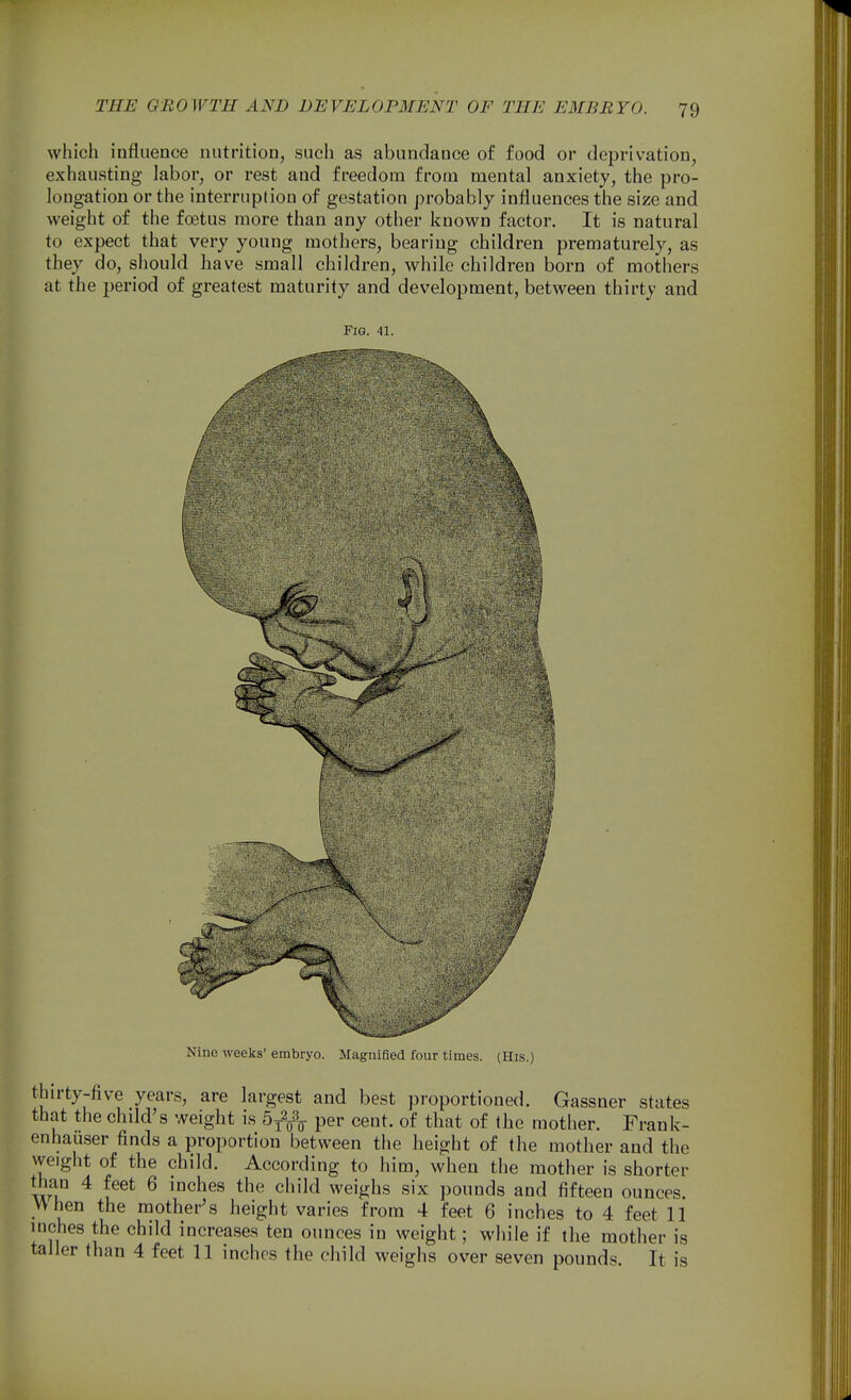 which influence nutrition, such as abundance of food or deprivation, exhausting labor, or rest and freedom from mental anxiety, the pro- longation or the interruption of gestation probably influences the size and weight of the foetus more than any other known factor. It is natural to expect that very young mothers, bearing children prematurely, as they do, should have small children, while children born of mothers at the period of greatest maturity and development, between thirty and Fig. 41. Nino weeks' embryo. Magnified four times. (His.) thirty-five years, are largest and best proportioned. Gassner states that the child's weight is b^^-^ per cent, of that of the mother. Frank- enhauser finds a proportion between the height of the mother and the weight of the child. According to him, when the mother is shorter ^ ^^^^ ^ ^'^'^^ weighs six pounds and fifteen ounces. When the mother's height varies from 4 feet 6 inches to 4 feet 11 inches the child increases ten ounces in weight; while if the mother is taller than 4 feet 11 inches the child weighs over seven pounds. It is