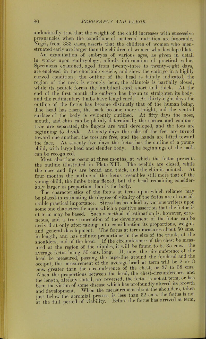 undoubtedly true that the weight of the child increases with successive pregnancies when the conditions of maternal nutrition are favorable. Negri, from 333 cases, asserts that the children of women who men- struated early are larger than the children of women who developed late. An examination of embryos of various ages, as given in detail in works upon embryology, affords information of practical value. Specimens examined, aged from twenty-three to twenty-eight days, are enclosed in the chorionic vesicle, and show the embryo in a highly curved condition; the outline of the head is faintly indicated, the region of the neck is strongly bent, the allantois is partially closed, while its pedicle forms the umbilical cord, short and thick. At the end of the first month the embryo has begun to straighten its body, and the rudimentary limbs have lengthened. At thirty-eight days the outline of the foetus has become distinctly that of the human being. The head has risen, the back become more straight, and the ventral surface of the body is evidently outlined. At fifty days the nose, mouth, and chin can be plainly determined ; the cornea and conjunc- tivae are separated, the fingers are well developed, and the toes are beginning to divide. At sixty days the soles of the feet are turned toward one another, the toes are free, and the hands are lifted toward the face. At seventy-five days the foetus has the outline of a young child, with large head and slender body. The beginnings of the nails can be recognized. Most abortions occur at three months, at which the foetus presents the outline illustrated in Plate XII. The eyelids are closed, while the nose and lips are broad and thick, and the chin is pointed. At four months the outline of the foetus resembles still more that of the young child, the limbs being flexed, but the head remaining consider- ably larger in proportion than is the body. The characteristics of the foetus at term upon which reliance may be placed in estimating the degree of vitality of the foetus are of consid- erable practical importance. Stress has been laid by various writers upon some one characteristic upon which a positive assertion that the foetus is at term may be based. Such a method of estimation is, however, erro- neous, and a true conception of the development of the foetus can be arrived at only after taking into consideration its proportions, weight, and general development. The foetus at term measures about 50 cms. in length, and has definite proportions in the size of the trunk, of the shoulders, and of the head. If the circumference of the chest be meas- ured at the region of the nipples, it will be found to be 35 cms.; the average foetus being 50 cms. loug. If, now, the circumference of the head be measured, passing the tape-line around the forehead and the occiput, the measurement of the average head at term wHl be 2 or 3 cms. greater than the circumference of the chest, or 37 to 38 cms. When the proportions between the head, the chest-circumference, and the length, already stated, are reversed, the foetus is not at term, or has been the victim of some disease which has profoundly altered its growth and development. When the measurement about the shoulders, taken iust below the acromial process, is less than 32 eras, the foetus is not at the full period of viability. Before the foetus has arrived at term,