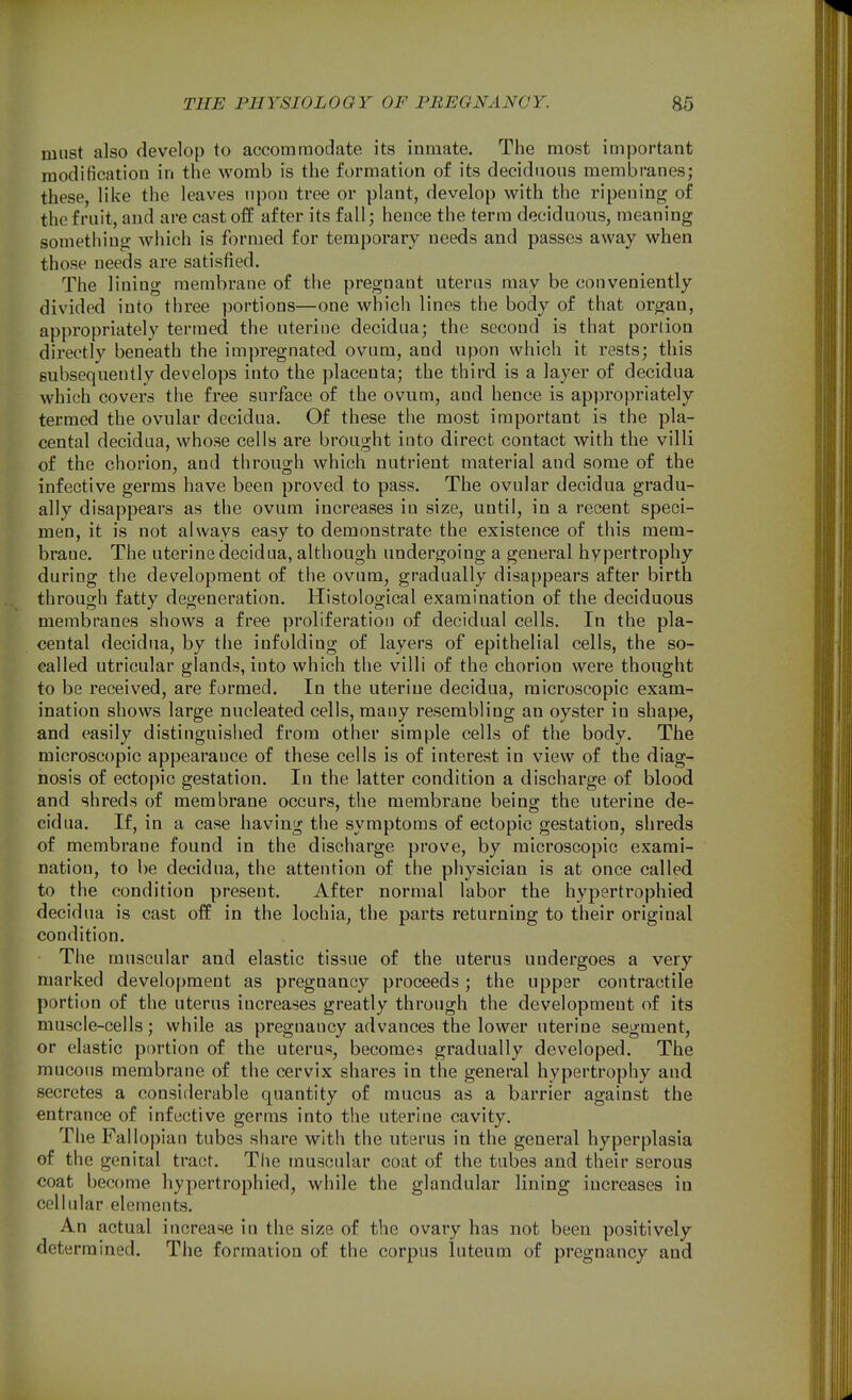 must also develop to accommodate its inmate. The most important modification in the womb is the formation of its deciduous membranes; these, like the leaves upon tree or plant, develop with the ripening of the fruit, and are cast off after its fall; hence the term deciduous, meaning something which is formed for temporary needs and passes away when those needs are satisfied. The lining membrane of the pregnant uterus may be conveniently divided into three portions—one which lines the body of that organ, appropriately termed the uterine decidua; the second is that portion directly beneath the impregnated ovum, and upon which it rests; this subsequently develops into the placenta; the third is a layer of decidua which covers the free surface of the ovum, and hence is appropriately termed the ovular decidua. Of these the most important is the pla- cental decidua, whose cells are brought into direct contact with the villi of the chorion, and through which nutrient material and some of the infective germs have been proved to pass. The ovular decidua gradu- ally disappears as the ovum increases in size, until, in a recent speci- men, it is not always easy to demonstrate the existence of this mem- brane. The uterine decidua, although undergoing a general hypertrophy during the development of the ovum, gradually disappears after birth through fatty degeneration. Histological examination of the deciduous membranes shows a free proliferation of decidual cells. In the pla- cental decidua, by the infolding of layers of epithelial cells, the so- called utricular glands, into which the villi of the chorion were thought to be received, are formed. In the uteriue decidua, microscopic exam- ination shows large nucleated cells, many resembling an oyster in shape, and easily distinguished from other simple cells of the body. The microscopic appearance of these cells is of interest in view of the diag- nosis of ectopic gestation. In the latter condition a discharge of blood and shreds of membrane occurs, the membrane being the uterine de- cidua. If, in a case having the symptoms of ectopic gestation, shreds of membrane found in the discharge prove, by microscopic exami- nation, to be decidua, the attention of the physician is at once called to the condition present. After normal labor the hypertrophied decidua is cast off in the lochia, the parts returning to their original condition. The muscular and elastic tissue of the uterus undergoes a very marked development as pregnancy proceeds; the upper contractile portion of the uterus increases greatly through the development of its muscle-cells; while as pregnancy advances the lower uterine segment, or elastic portion of the uterus, becomes gradually developed. The mucous membrane of the cervix shares in the general hypertrophy and secretes a considerable quantity of mucus as a barrier against the entrance of infective germs into the uterine cavity. The Fall opian tubes share with the uterus in the general hyperplasia of the genital tract. The muscular coat of the tubes and their serous coat become hypertrophied, while the glandular lining increases in cellular elements. An actual increase in the size of the ovary has not been positively determined. The formatioa of the corpus luteum of pregnancy and